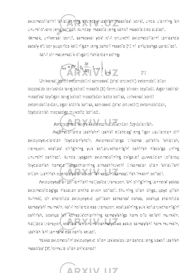 avtomobillarini ishlatishning shunday tashish masofasi borki, unda ularning ish unumi o‘zaro teng bo‘ladi. Bunday masofa teng baholi masofa deb ataladi. Demak, universal bortli, samosval yoki o‘zi ortuvchi avtomobillarni tanlashda asosiy e’tibor yuqorida keltirilgan teng baholi masofa (1) ni aniqlashga qaratiladi. Ba’zi bir matematik o‘zgartirishlardan so‘ng:, . .            бто б т бт t q t q V l  km (1) Universal bortli avtomobilni samosval (o‘zi ortuvchi) avtomobil bilan taqqoslab tanlashda teng baholi masofa (1) formulaga binoan topiladi. Agar tashish masofasi topilgan teng baholi masofadan katta bo‘lsa, universal bortli avtomobillardan, agar kichik bo‘lsa, samosval (o‘zi ortuvchi) avtomobildan, foydalanish maqsadga muvofiq bo‘ladi. Avtopoyezd va yakka avtomobillardan foydalanish . Avtomobillarda tashishni tashkil etishdagi eng ilgor usullardan biri avtopoyezdlardan foydalanishdir. Avtomobillarga tirkama qo‘shib ishlatish, transport vositasi birligining yuk ko‘taruvchanligini oshirish hisobiga uning unumini oshiradi. Bunda tyagach avtomobilning dvigateli quvvatidan to‘laroq foydalanish hamda tyagachlarning almashinuvchi tirkamalar bilan ishlatilishi ortish-tushirish operatsiyalarida bo‘lish vaqtini kamaytirish imkoni bo‘ladi. Avtopoyezdlar qo‘llanilishi natijasida transport ishi birligining tannarxi yakka avtomobildagiga nisbatan ancha arzon bo‘ladi. Shuning bilan birga, qayd qilish lozimki, bir sharoitda avtopoyezd qo‘llash samarasi oshsa, boshqa sharoitda kamayishi mumkin. Ba’zi hollarda esa transport vositasining yuk ko‘taruvchanligini oshirish, boshqa ish ko‘rsatkichlarining kamayishiga ham olib kelishi mumkin. Natijada transport vositasi ish unumi oshmaydi va xatto kamayishi ham mumkin, tashish ishi tannarxi esa oshib ketadi. Yakka avtomobilni avtopoyezd bilan takkoslab tanlashda teng baxoli tashish masofasi (2) formula bilan aniklanadi 