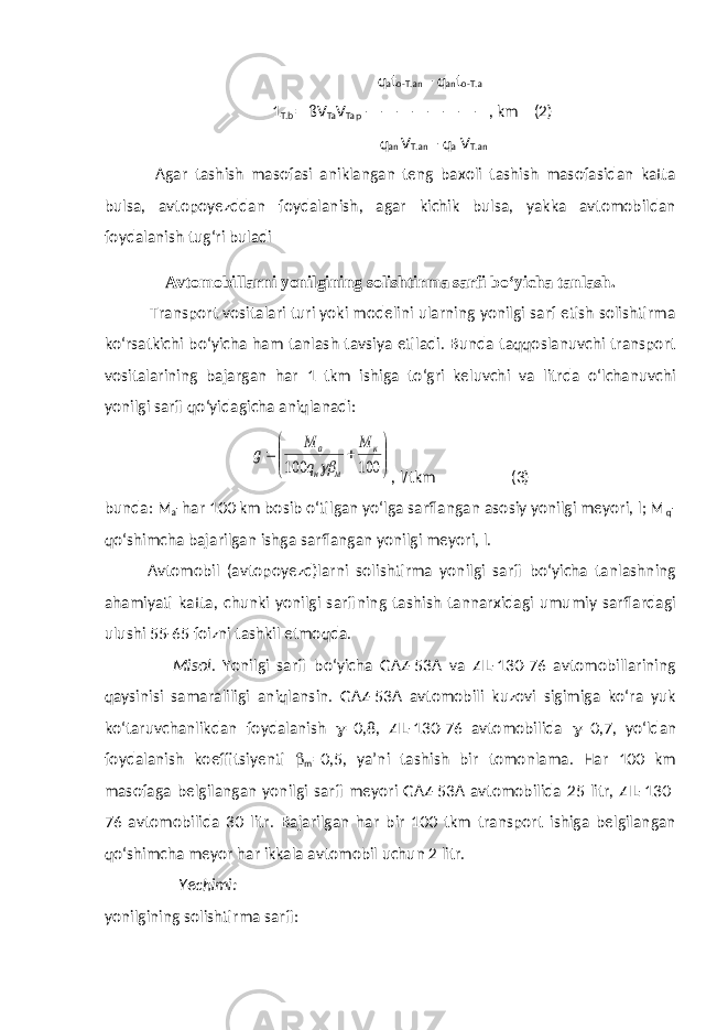  q a t o-T.an – q an t o-T. a 1 T.b = ßV Ta V Tap ————————, km (2) q an V T.an – q a V T.an Agar tashish masofasi aniklangan teng baxoli tashish masofasidan katta bulsa, avtopoyezddan foydalanish, agar kichik bulsa, yakka avtomobildan foydalanish tu g‘ ri buladi Avtomobillarni yonilgining solishtirma sarfi bo‘yicha tanlash . Transport vositalari turi yoki modelini ularning yonilgi sarf etish solishtirma ko‘rsatkichi bo‘yicha ham tanlash tavsiya etiladi. Bunda taqqoslanuvchi transport vositalarining bajargan har 1 tkm ishiga to‘gri keluvchi va litrda o‘lchanuvchi yonilgi sarfi qo‘yidagicha aniqlanadi:        100 100 к м н а М q М g  , l / tkm (3) bunda: M a -har 100 km bosib o‘tilgan yo‘lga sarflangan asosiy yonilgi meyori, l; M q - qo‘shimcha bajarilgan ishga sarflangan yonilgi meyori, l. Avtomobil (avtopoyezd)larni solishtirma yonilgi sarfi bo‘yicha tanlashning ahamiyati katta, chunki yonilgi sarfining tashish tannarxidagi umumiy sarflardagi ulushi 55-65 foizni tashkil etmoqda. Misol . Yonilgi sarfi bo‘yicha GAZ-53A va ZIL-130-76 avtomobillarining qaysinisi samaraliligi aniqlansin. GAZ-53A avtomobili kuzovi sigimiga ko‘ra yuk ko‘taruvchanlikdan foydalanish  =0,8, ZIL-130-76 avtomobilida  =0,7, yo‘ldan foydalanish koeffitsiyenti  m =0,5, ya’ni tashish bir tomonlama. Har 100 km masofaga belgilangan yonilgi sarfi meyori GAZ-53A avtomobilida 25 litr, ZIL-130- 76 avtomobilida 30 litr. Bajarilgan har bir 100 tkm transport ishiga belgilangan qo‘shimcha meyor har ikkala avtomobil uchun 2 litr. Yechimi: yonilgining solishtirma sarfi: 