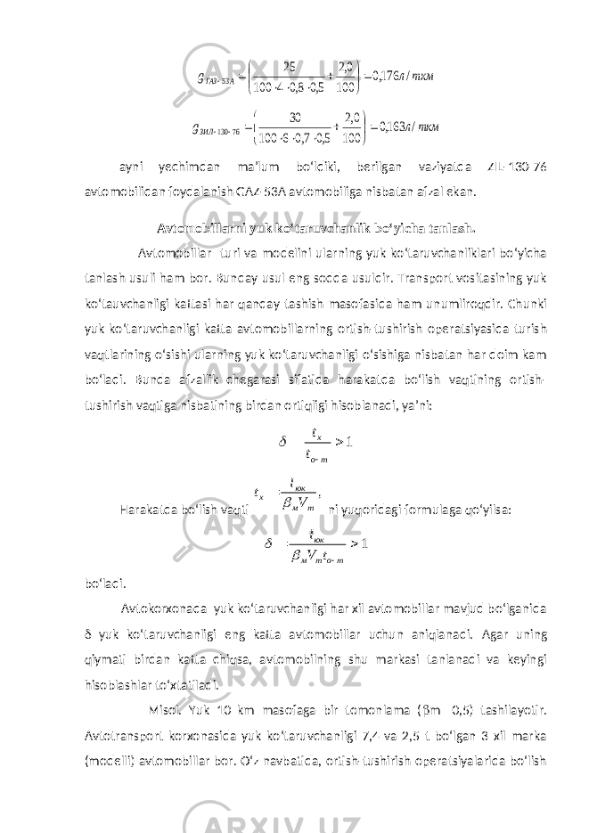 ткм л g А ГАЗ / 176,0 100 0,2 5,0 8,0 4 100 25 53             ткм л gЗИЛ / 163,0 100 0,2 5,0 7,0 6 100 30 76 130             ayni yechimdan ma’lum bo‘ldiki, berilgan vaziyatda ZIL-130-76 avtomobilidan foydalanish GAZ-53A avtomobiliga nisbatan afzal ekan. Avtomobillarni yuk ko‘taruvchanlik bo‘yicha tanlash . Avtomobillar turi va modelini ularning yuk ko‘taruvchanliklari bo‘yicha tanlash usuli ham bor. Bunday usul eng sodda usuldir. Transport vositasining yuk ko‘tauvchanligi kattasi har qanday tashish masofasida ham unumliroqdir. Chunki yuk ko‘taruvchanligi katta avtomobillarning ortish-tushirish operatsiyasida turish vaqtlarining o‘sishi ularning yuk ko‘taruvchanligi o‘sishiga nisbatan har doim kam bo‘ladi. Bunda afzallik chegarasi sifatida harakatda bo‘lish vaqtining ortish- tushirish vaqtiga nisbatining birdan ortiqligi hisoblanadi, ya’ni: 1   т о х t t  Harakatda bo‘lish vaqti , т м юк х V l t   ni yuqoridagi formulaga qo‘yilsa: 1   то т м юк t V l   bo‘ladi. Avtokorxonada yuk ko‘taruvchanligi har xil avtomobillar mavjud bo‘lganida  yuk ko‘taruvchanligi eng katta avtomobillar uchun aniqlanadi. Agar uning qiymati birdan katta chiqsa, avtomobilning shu markasi tanlanadi va keyingi hisoblashlar to‘xtatiladi. Misol . Yuk 10 km masofaga bir tomonlama (  m  0,5) tashilayotir. Avtotransport korxonasida yuk ko‘taruvchanligi 7,4 va 2,5 t bo‘lgan 3 xil marka (modelli) avtomobillar bor. O‘z navbatida, ortish-tushirish operatsiyalarida bo‘lish 