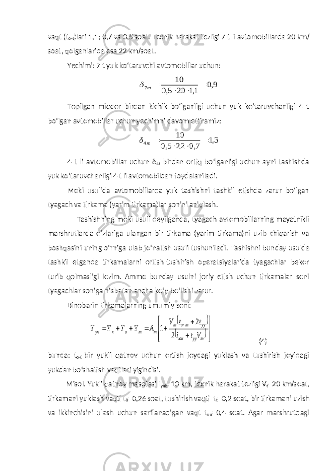 vaqt (t o-t )lari 1,1; 0,7 va 0,5 soat. Texnik harakat tezligi 7 t li avtomobillarda 20 km / soat, qolganlarida esa 22 km / soat. Yechimi: 7 t yuk ko‘taruvchi avtomobillar uchun:9,0 1,1 20 5,0 10 7     т  Topilgan miqdor birdan kichik bo‘lganligi uchun yuk ko‘taruvchanligi 4 t bo‘lgan avtomobillar uchun yechimni davom ettiramiz: 3,1 7,0 22 5,0 10 4     т  4 t li avtomobillar uchun  4t birdan ortiq bo‘lganligi uchun ayni tashishda yuk ko‘taruvchanligi 4 t li avtomobildan foydalaniladi. Moki usulida avtomobillarda yuk tashishni tashkil etishda zarur bo‘lgan tyagach va tirkama (yarim tirkama)lar sonini aniqlash . Tashishning moki usuli deyilganda, tyagach avtomobillarning mayatnikli marshrutlarda o‘zlariga ulangan bir tirkama (yarim tirkama)ni uzib chiqarish va boshqasini uning o‘rniga ulab jo‘natish usuli tushuniladi. Tashishni bunday usulda tashkil etganda tirkamalarni ortish-tushirish operatsiyalarida tyagachlar bekor turib qolmasligi lozim. Ammo bunday usulni joriy etish uchun tirkamalar soni tyagachlar soniga nisbatan ancha ko‘p bo‘lishi zarur. Binobarin tirkamalarning umumiy soni:                    т уу юк уу то т т т о х ум V t l t t V А Т Т Т Т 2 2 1 (4) bunda: t o-t -bir yukli qatnov uchun ortish joydagi yuklash va tushirish joyidagi yukdan bo‘shatish vaqtlari yigindisi. Misol. Yukli qatnov masofasi l yuk =10 km, texnik harakat tezligi V t =20 km / soat, tirkamani yuklash vaqti t 0 =0,26 soat, tushirish vaqti t t =0,2 soat, bir tirkamani uzish va ikkinchisini ulash uchun sarflanadigan vaqt t uu =0,4 soat. Agar marshrutdagi 