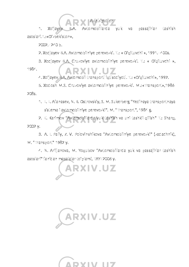 Adabiyotlar 1. Xo‘jayev B.A. Avtomobillarda yuk va passajirlar tashish asoslari.T.:«O‘zbekiston», 2002. -240 b. 2. Xodjayev B.A. Avtomobilniye perevozki. T.: « O‘qituvchi », 1991. -400s. 3. Xodjayev B.A. Gruzoviye avtomobilniye perevozki. T.: « O‘qituvchi », 1984. 4. Xo‘jayev B.A. Avtomobil transporti iqtisodiyoti. T.: «O‘qituvchi», 1992. 5. Xodosh M.S. Gruzoviye avtomobilniye perevozki. M.:«Transport»,1986- 208s. 1. L. L. Afanasev, N. B. Ostrovskiy, S. M. Sukerberg “Yedinaya transportnaya sistema i avtomobiln i ye perevozki”. M. “Transport”, 1984 g. 2. E. Karimov “ Avtomobil larda yuk tashish va uni tashkil qilish” T.: Sharq, 2002 y . 3. A. I. Paliy, Z. V. Polovin shikova “ Avtomobilniye perevozki ” (zadachnik), M. “Transport” 1982 y. 4. N. Arifjanova, M. Yoqubov “Avtomobillarda yuk va passajirlar tashish asoslari” fanidan masalalar to‘plami, TAYI 2006 y. 