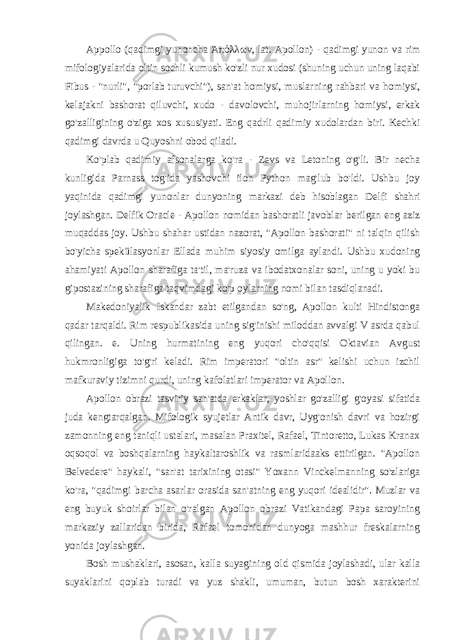 Appollo (qadimgi yunoncha Ἀπόλλων, lat. Apollon) - qadimgi yunon va rim mifologiyalarida oltin sochli kumush ko&#39;zli nur xudosi (shuning uchun uning laqabi Fibus - &#34;nurli&#34;, &#34;porlab turuvchi&#34;), san&#39;at homiysi, muslarning rahbari va homiysi, kelajakni bashorat qiluvchi, xudo - davolovchi, muhojirlarning homiysi, erkak go&#39;zalligining o&#39;ziga xos xususiyati. Eng qadrli qadimiy xudolardan biri. Kechki qadimgi davrda u Quyoshni obod qiladi. Ko&#39;plab qadimiy afsonalarga ko&#39;ra - Zevs va Letoning o&#39;g&#39;li. Bir necha kunligida Parnass tog&#39;ida yashovchi ilon Python mag&#39;lub bo&#39;ldi. Ushbu joy yaqinida qadimgi yunonlar dunyoning markazi deb hisoblagan Delfi shahri joylashgan. Delfik Oracle - Apollon nomidan bashoratli javoblar berilgan eng aziz muqaddas joy. Ushbu shahar ustidan nazorat, &#34;Apollon bashorati&#34; ni talqin qilish bo&#39;yicha spek ülasyonlar Ellada muhim siyosiy omilga aylandi. Ushbu xudoning ahamiyati Apollon sharafiga ta&#39;til, ma&#39;ruza va ibodatxonalar soni, uning u yoki bu gipostazining sharafiga taqvimdagi ko&#39;p oylarning nomi bilan tasdiqlanadi. Makedoniyalik Iskandar zabt etilgandan so&#39;ng, Apollon kulti Hindistonga qadar tarqaldi. Rim respublikasida uning sig&#39;inishi miloddan avvalgi V asrda qabul qilingan. e. Uning hurmatining eng yuqori cho&#39;qqisi Oktavian Avgust hukmronligiga to&#39;g&#39;ri keladi. Rim imperatori &#34;oltin asr&#34; kelishi uchun izchil mafkuraviy tizimni qurdi, uning kafolatlari imperator va Apollon. Apollon obrazi tasviriy san&#39;atda erkaklar, yoshlar go&#39;zalligi g&#39;oyasi sifatida juda kengtarqalgan. Mifologik syujetlar Antik davr, Uyg&#39;onish davri va hozirgi zamonning eng taniqli ustalari, masalan Praxitel, Rafael, Tintoretto, Lukas Kranax oqsoqol va boshqalarning haykaltaroshlik va rasmlaridaaks ettirilgan. &#34;Apollon Belvedere&#34; haykali, &#34;san&#39;at tarixining otasi&#34; Yoxann Vinckelmanning so&#39;zlariga ko&#39;ra, &#34;qadimgi barcha asarlar orasida san&#39;atning eng yuqori idealidir&#34;. Muzlar va eng buyuk shoirlar bilan o&#39;ralgan Apollon obrazi Vatikandagi Papa saroyining markaziy zallaridan birida, Rafael tomonidan dunyoga mashhur freskalarning yonida joylashgan. Bosh mushaklari, asosan, kalla suyagining old qismida joylashadi, ular kalla suyaklarini qoplab turadi va yuz shakli, umuman, butun bosh xarakterini 