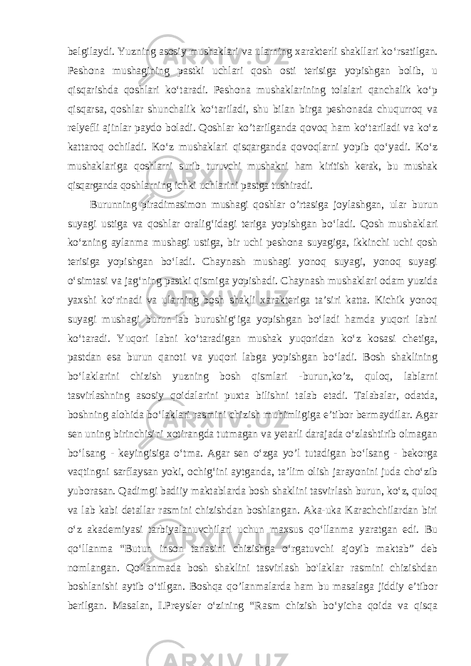 belgilaydi. Yuzning asosiy mushaklari va ularning xarakterli shakllari ko ‘rsatilgan. Peshona mushagining pastki uchlari qosh osti terisiga yopishgan bolib, u qisqarishda qoshlari ko‘taradi. Peshona mushaklarining tolalari qanchalik ko‘p qisqarsa, qoshlar shunchalik ko‘tariladi, shu bilan birga peshonada chuqurroq va relyefli ajinlar paydo boladi. Qoshlar ko’tarilganda qovoq ham ko‘tariladi va ko‘z kattaroq ochiladi. Ko‘z mushaklari qisqarganda qovoqlarni yopib qo‘yadi. Ko‘z mushaklariga qoshlarni surib turuvchi mushakni ham kiritish kerak, bu mushak qisqarganda qoshlarning ichki uchlarini pastga tushiradi. Burunning piradimasimon mushagi qoshlar o ’rtasiga joylashgan, ular burun suyagi ustiga va qoshlar oralig ‘idagi teriga yopishgan bo‘ladi. Qosh mushaklari ko‘zning aylanma mushagi ustiga, bir uchi peshona suyagiga, ikkinchi uchi qosh terisiga yopishgan bo‘ladi. Chaynash mushagi yonoq suyagi, yonoq suyagi o‘simtasi va jag‘ning pastki qismiga yopishadi. Chaynash mushaklari odam yuzida yaxshi ko‘rinadi va ularning bosh shakli xarakteriga ta’siri katta. Kichik yonoq suyagi mushagi burun-lab burushig‘iga yopishgan bo‘ladi hamda yuqori labni ko‘taradi. Yuqori labni ko‘taradigan mushak yuqoridan ko‘z kosasi chetiga, pastdan esa burun qanoti va yuqori labga yopishgan bo‘ladi. Bosh shaklining bo‘laklarini chizish yuzning bosh qismlari -burun,ko’z, quloq, lablarni tasvirlashning asosiy qoidalarini puxta bilishni talab etadi. Talabalar, odatda, boshning alohida bo‘laklari rasmini chizish muhimligiga e’tibor bermaydilar. Agar sen uning birinchisini xotirangda tutmagan va yetarli darajada о‘zlashtirib olmagan bo‘lsang - keyingisiga о‘tma. Agar sen о‘zga yo’l tutadigan bo‘lsang - bekorga vaqtingni sarflaysan yoki, ochig‘ini aytganda, ta’lim olish jarayonini juda cho‘zib yuborasan. Qadimgi badiiy maktablarda bosh shaklini tasvirlash burun, ko‘z, quloq va lab kabi detallar rasmini chizishdan boshlangan. Aka-uka Karachchilardan biri o‘z akademiyasi tarbiyalanuvchilari uchun maxsus qo‘llanma yaratgan edi. Bu qo‘llanma “Butun inson tanasini chizishga o‘rgatuvchi ajoyib maktab” deb nomlangan. Qo’lanmada bosh shaklini tasvirlash bo&#39;laklar rasmini chizishdan boshlanishi aytib o‘tilgan. Boshqa qo’lanmalarda ham bu masalaga jiddiy e’tibor berilgan. Masalan, I.Preysler o‘zining “Rasm chizish bo‘yicha qoida va qisqa 