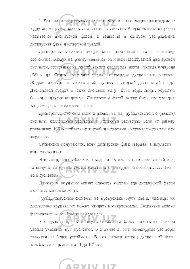 1. Если одно вещество мелко раздроблено и равномерно распределено в другом веществе возникает дисперсная система. Раздробленное вещество называется дисперсной фазой, а вещества в котором распределена дисперсная фаза, дисперсной средой. Дисперсные системы могут быть различными по агрегатному состоянию. Воздух например, является типичной газообразной дисперсной системой, состоящей из газообразного кислорода, азота , оксида углерода (IV) и др. Сплавы металлов типичные твердые дисперсные системы. Жидкие дисперсные системы образуются в жидкой дисперсной среде. Дисперсной средой в таких системах могут быть вода, спирт, керосин, бензол и другие жидкости. Дисперсной фазой могут быть как твердые вещества, так и жидкости и газы. Дисперсные системы можно разделить на грубодисперсные (взвеси) системы, коллоидные растворы и истинные растворы. Если их размер превышает 100нм, образуются грубодисперсные системы-суспензии или эмульсии. Суспензии получаются, если дисперсная фаза твердая, а эмульсии - если она жидкая. Например, если взболтать в воде глину или сильно измененный мел, то получается мутная смесь, которая очень медленно отстаивается. Это и есть суспензия. Примером эмульсии может служить молоко, где дисперсной фазой являются капельки жира. Грубодисперсные системы не пропускают лучи света, частицы их достаточно крупны, их можно увидеть в микроскопом. Суспензии можно фильтровать через бумажный фильтр. Как суспензии, так и эмульсии обычно более или менее быстро рассматриваются при хранении. В отличие от них коллоидные растворы значительно более устойчивы. В них размер частиц дисперсной фазы колеблется в пределах от 1 до 10 2 нм. 