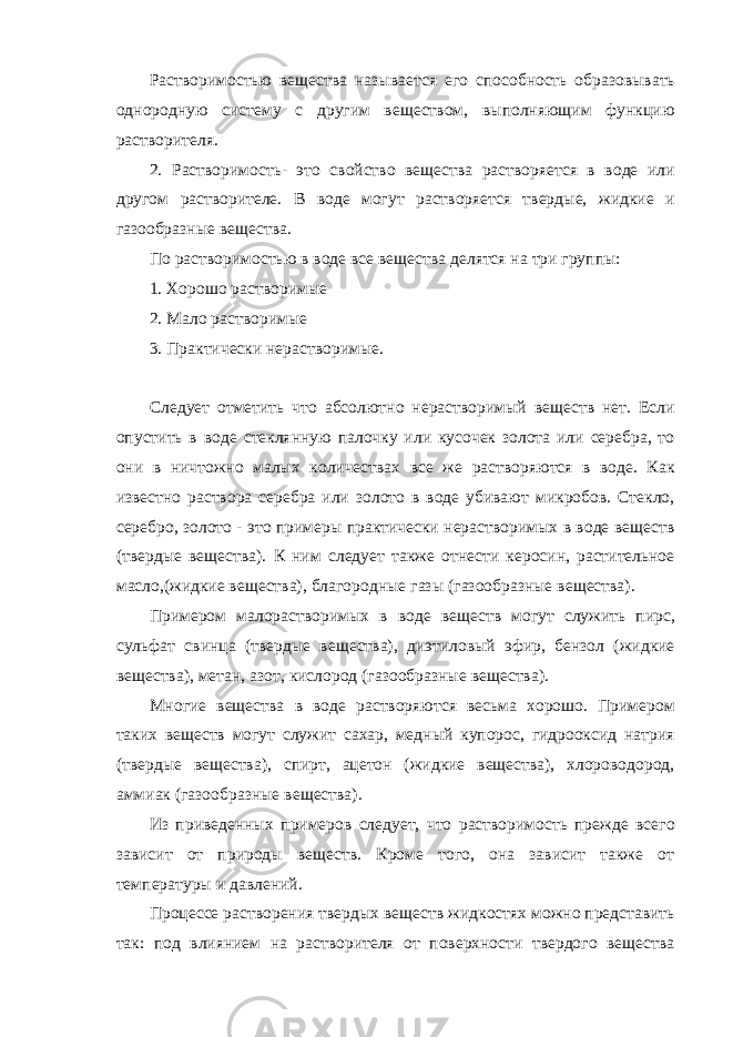 Растворимостью вещества называется его способность образовывать однородную систему с другим веществом, выполняющим функцию растворителя. 2. Растворимость- это свойство вещества растворяется в воде или другом растворителе. В воде могут растворяется твердые, жидкие и газообразные вещества. По растворимостью в воде все вещества делятся на три группы: 1. Хорошо растворимые 2. Мало растворимые 3. Практически нерастворимые.   Следует отметить что абсолютно нерастворимый веществ нет. Если опустить в воде стеклянную палочку или кусочек золота или серебра, то они в ничтожно малых количествах все же растворяются в воде. Как известно раствора серебра или золото в воде убивают микробов. Стекло, серебро, золото - это примеры практически нерастворимых в воде веществ (твердые вещества). К ним следует также отнести керосин, растительное масло,(жидкие вещества), благородные газы (газообразные вещества). Примером малорастворимых в воде веществ могут служить пирс, сульфат свинца (твердые вещества), диэтиловый эфир, бензол (жидкие вещества), метан, азот, кислород (газообразные вещества). Многие вещества в воде растворяются весьма хорошо. Примером таких веществ могут служит сахар, медный купорос, гидрооксид натрия (твердые вещества), спирт, ацетон (жидкие вещества), хлороводород, аммиак (газообразные вещества). Из приведенных примеров следует, что растворимость прежде всего зависит от природы веществ. Кроме того, она зависит также от температуры и давлений. Процессе растворения твердых веществ жидкостях можно представить так: под влиянием на растворителя от поверхности твердого вещества 