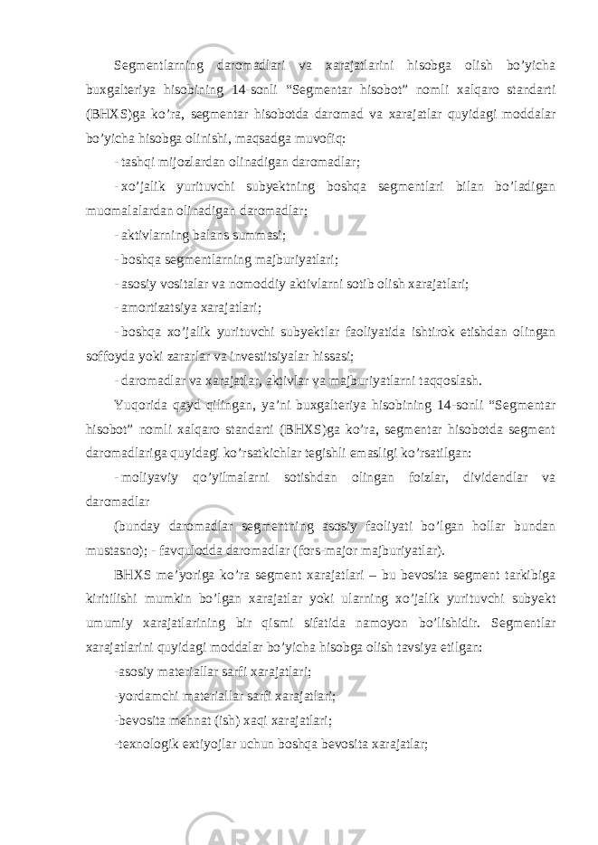 Segmentlarning daromadlari va xarajatlarini hisobga olish bo’yicha buxgalteriya hisobining 14-sonli “Segmentar hisobot” nomli xalqaro standarti (BHXS)ga ko’ra, segmentar hisobotda daromad va xarajatlar quyidagi moddalar bo’yicha hisobga olinishi, maqsadga muvofiq: - tashqi mijozlardan olinadigan daromadlar; - xo’jalik yurituvchi subyektning boshqa segmentlari bilan bo’ladigan muomalalardan olinadigan daromadlar; - aktivlarning balans summasi; - boshqa segmentlarning majburiyatlari; - asosiy vositalar va nomoddiy aktivlarni sotib olish xarajatlari; - amortizatsiya xarajatlari; - boshqa xo’jalik yurituvchi subyektlar faoliyatida ishtirok etishdan olingan soffoyda yoki zararlar va investitsiyalar hissasi; - daromadlar va xarajatlar, aktivlar va majburiyatlarni taqqoslash. Yuqorida qayd qilingan, ya’ni buxgalteriya hisobining 14-sonli “Segmentar hisobot” nomli xalqaro standarti (BHXS)ga ko’ra, segmentar hisobotda segment daromadlariga quyidagi ko’rsatkichlar tegishli emasligi ko’rsatilgan: - moliyaviy qo’yilmalarni sotishdan olingan foizlar, dividendlar va daromadlar (bunday daromadlar segmentning asosiy faoliyati bo’lgan hollar bundan mustasno); - favqulodda daromadlar (fors-major majburiyatlar). BHXS me’yoriga ko’ra segment xarajatlari – bu bevosita segment tarkibiga kiritilishi mumkin bo’lgan xarajatlar yoki ularning xo’jalik yurituvchi subyekt umumiy xarajatlarining bir qismi sifatida namoyon bo’lishidir. Segmentlar xarajatlarini quyidagi moddalar bo’yicha hisobga olish tavsiya etilgan: -asosiy materiallar sarfi xarajatlari; -yordamchi materiallar sarfi xarajatlari; -bevosita mehnat (ish) xaqi xarajatlari; -texnologik extiyojlar uchun boshqa bevosita xarajatlar; 