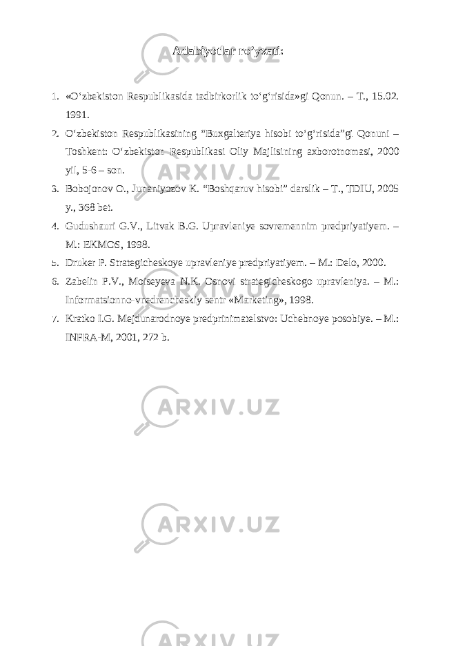 Adabiyotlar ro’yxati : 1. «O‘zbekiston Respublikasida tadbirkorlik to‘g‘risida»gi Qonun. – T., 15.02. 1991. 2. O‘zbekiston Respublikasining “Buxgalteriya hisobi to‘g‘risida”gi Qonuni – Toshkent: O‘zbekiston Respublikasi Oliy Majlisining axborotnomasi, 2000 yil, 5-6 – son. 3. Bobojonov O., Junaniyozov K. “Boshqaruv hisobi” darslik – T., TDIU, 2005 y., 368 bet. 4. Gudushauri G.V., Litvak B.G. Upravleniye sovremennim predpriyatiyem. – M.: EKMOS, 1998. 5. Druker P. Strategicheskoye upravleniye predpriyatiyem. – M.: Delo, 2000. 6. Zabelin P.V., Moiseyeva N.K. Osnovi strategicheskogo upravleniya. – M.: Informatsionno-vnedrencheskiy sentr «Marketing», 1998. 7. Kratko I.G. Mejdunarodnoye predprinimatelstvo: Uchebnoye posobiye. – M.: INFRA-M, 2001, 272 b. 