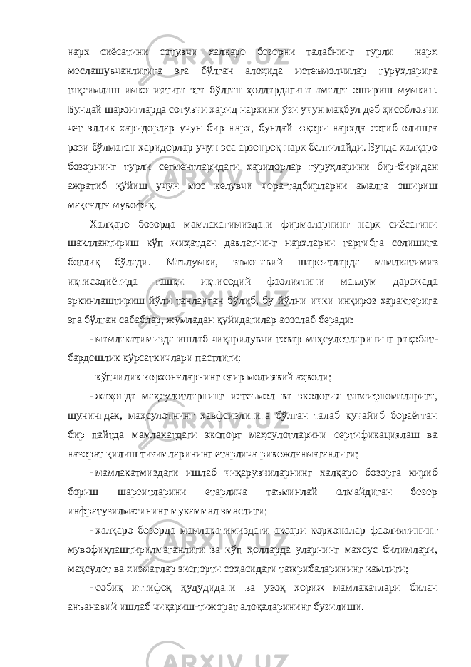 нарх сиёсатини сотувчи халқаро бозорни талабнинг турли нарх мослашувчанлигига эга бўлган алоҳида истеъмолчилар гуруҳларига тақсимлаш имкониятига эга бўлган ҳоллардагина амалга ошириш мумкин. Бундай шароитларда сотувчи харид нархини ўзи учун мақб у л деб ҳисобловчи чет эллик харидорлар учун бир нарх, бундай юқори нархда сотиб олишга рози бўлмаган харидорлар учун эса арзонроқ нарх белгилайди. Бунда халқаро бозорнинг турли сегментларидаги харидорлар гуруҳларини бир-биридан ажратиб қўйиш учун мос келувчи чора-тадбирларни амалга ошириш мақсадга мувофиқ. Халқаро бозорда мамлакатимиздаги фирмаларнинг нарх сиёсатини шакллантириш кўп жиҳатдан давлатнинг нархларни тартибга солишига боғлиқ бўлади. Маълумки, замонавий шароитларда мамлкатимиз иқтисодиётида ташқи иқтисодий фаолиятини маълум даражада эркинлаштириш йўли танланган бўлиб, бу йўлни ички инқироз характерига эга бўлган сабаблар, жумладан қуйидагилар асослаб беради: - мамлакатимизда ишлаб чиқарилувчи товар маҳсулотларининг рақобат- бардошлик кўрсаткичлари пастлиги; - кўпчилик корхоналарнинг оғир молиявий аҳволи; - жаҳонда маҳсулотларнинг истеъмол ва экология тавсифномаларига, шунингдек, маҳсулотнинг хавфсизлигига бўлган талаб кучайиб бораётган бир пайтда мамлакатдаги экспорт маҳсулотларини сертификациялаш ва назорат қилиш тизимларининг етарлича ривожланмаганлиги; - мамлакатмиздаги ишлаб чиқарувчиларнинг халқаро бозорга кириб бориш шароитларини етарлича таъминлай олмайдиган бозор инфратузилмасининг мукаммал эмаслиги; - халқаро бозорда мамлакатимиздаги аксари корхоналар фаолиятининг мувофиқлаштирилмаганлиги ва кўп ҳолларда уларнинг махсус билимлари, маҳсулот ва хизматлар экспорти соҳасидаги тажрибаларининг камлиги; - собиқ иттифоқ ҳудудидаги ва узоқ хориж мамлакатлари билан анъанавий ишлаб чиқариш-тижорат алоқаларининг б у зилиши . 