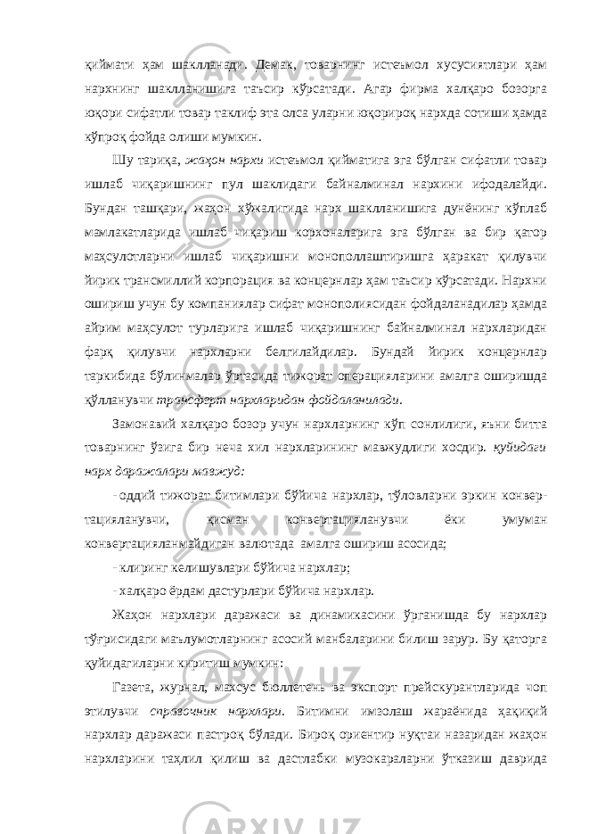 қиймати ҳам шаклланади. Демак, товарнинг истеъмол хусусиятлари ҳам нархнинг шаклланишига таъсир кўрсатади. Агар фирма халқаро бозорга юқори сифатли товар таклиф эта олса уларни юқорироқ нарх д а сотиши ҳамда кўпроқ фойда олиши мумкин. Шу тариқа, жаҳон нархи истеъмол қийматига эга бўлган сифатли товар ишлаб чиқаришнинг пул шаклидаги байналминал нархини ифодалайди. Бундан ташқари, жаҳон хўжалигида нарх шаклланишига дунёнинг кўплаб мамлакатларида ишлаб чиқариш корхоналарига эга бўлган ва бир қатор маҳсулотларни ишлаб чиқаришни монополлаштиришга ҳаракат қилувчи йирик трансмиллий корпорация ва концернлар ҳам таъсир кўрсатади. Нархни ошириш учун бу компаниялар сифат монополиясидан фойдаланадилар ҳамда айрим маҳсулот турларига ишлаб чиқаришнинг байналминал нархларидан фарқ қилувчи нархларни белгилайдилар. Бундай йирик концернлар таркибида бўлинмалар ўртасида тижорат операцияларини амалга оширишда қўлланувчи трансферт нархларидан фойдаланилади . Замонавий халқаро бозор учун нархларнинг кўп сонлилиги, яъни битта товарнинг ўзига бир неча хил нархларининг мавжудлиги хосдир. қ уйидаги нарх даражалари мавжуд: - оддий тижорат битимлари бўйича нархлар, тўловларни эркин конвер- тацияланувчи, қисман конвертацияланувчи ёки умуман конвертацияланмайдиган валютада амалга ошириш асосида; - клиринг келишувлари бўйича нархлар; - халқаро ёрдам дастурлари бўйича нархлар. Жаҳон нархлари даражаси ва динамикасини ўрганишда бу нархлар тўғрисидаги маълумотларнинг асосий манбаларини билиш зарур. Бу қаторга қуйидагиларни киритиш мумкин: Газета, журнал, махсус бюллетень ва экспорт прейск у рантларида чоп этилувчи справочник нархлари . Битимни имзолаш жараёнида ҳақиқий нархлар даражаси пастроқ бўлади. Бироқ ориентир нуқтаи назаридан жаҳон нархларини таҳлил қилиш ва дастлабки музокараларни ўтказиш даврида 