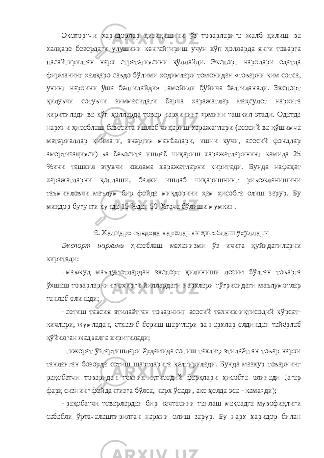 Экспортчи харидорлар қизиқишини ўз товарларига жалб қилиш ва халқаро бозордаги улушини кенгайтириш учун кўп ҳолларда янги товарга пасайтирилган нарх стратегиясини қўллайди. Экспорт нархлари одатда фирманинг халқаро савдо бўлими ходимлари томонидан «товарни ким сотса, унинг нархини ўша белгилайди» тамойили бўйича белгиланади. Экспорт қилувчи сотувчи зиммасидаги барча харажатлар маҳсулот нархига киритилади ва кўп ҳолларда товар нархининг ярмини ташкил этади. Одатда нархни ҳисоблаш бевосита ишлаб чиқариш харажатлари (асосий ва қўшимча материаллар қиймати, энергия манбалари, ишчи кучи, асосий фондлар амортизацияси) ва бевосита ишлаб чиқариш харажатларининг камида 25 %ини ташкил этувчи юклама харажатларни киритади. Бунда нафақат харажатларни қоплаши, балки ишлаб чиқаришнинг ривожланишини таъминловчи маълум бир фойда миқдорини ҳам ҳисобга олиш зарур. Бу миқдор бугунги кунда 15 %дан 50 %гача бўлиши мумкин. 6. Халқаро савдода нархларни ҳисоблаш усуллари Экспорт нархини ҳисоблаш механизми ўз ичига қуйидагиларни киритади: - мавжуд маълумотлардан экспорт қилиниши лозим бўлган товарга ўхшаш товарларнинг охирги йиллардаги нархлари тўғрисидаги маълумотлар танлаб олинади; - сотиш тавсия этилаётган товарнинг асосий техник-иқтисодий кўрсат- кичлари, жумладан, етказиб бериш шартлари ва нархлар олдиндан тайёрлаб қўйилган жадвалга киритилади; - тижорат ўзгартишлари ёрдамида сотиш таклиф этилаётган товар нархи танланган бозорда сотиш шартларига келтирилади. Бунда мазкур товарнинг рақобатчи товаридан техник-иқтисодий фарқлари ҳисобга олинади (агар фарқ сизнинг фойдангизга бўлса, нарх ўсади, акс ҳолда эса - камаяди); - рақобатчи товарлардан бир нечтасини танлаш мақсадга мувофиқлиги сабабли ўртачалаштирилган нархни олиш зарур. Бу нарх харидор билан 