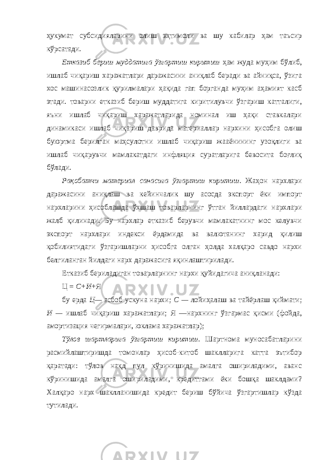 ҳукумат субсидияларини олиш эҳтимоли ва шу кабилар ҳам таъсир кўрсатади. Етказиб бериш муддатига ўзгартиш киритиш ҳам жуда муҳим бўлиб, ишлаб чиқариш харажатлари даражасини аниқлаб беради ва айниқса, ўзига хос машинасозлик қурилмалари ҳақида гап борганда муҳим аҳамият касб этади. товарни етказиб бериш муддатига киритилувчи ўзгариш катталиги, яъни ишлаб чиқариш харажатларида номинал иш ҳақи ставкалари динамикаси ишлаб чиқариш даврида материаллар нархини ҳисобга олиш буюртма берилган маҳсулотни ишлаб чиқариш жааёнининг узоқлиги ва ишлаб чиқарувчи мамлакатдаги инфляция суратларига бевосита боғлиқ бўлади. Рақобатчи материал санасига ўзгартиш киритиш. Жаҳон нархлари даражасини аниқлаш ва кейинчалик шу асосда экспорт ёки импорт нархларини ҳисоблашда ўхшаш товарларнинг ўтган йиллардаги нархлари жалб қилинади. Бу нархлар етказиб берувчи мамлакатнинг мос келувчи экспорт нархлари индекси ёрдамида ва валютанинг харид қилиш қобилиятидаги ўзгаришларни ҳисобга олган ҳолда халқаро савдо нархи белгиланган йилдаги нарх даражасига яқинлаштирилади. Етказиб бери ладиган товарларнинг нархи қуйидагича аниқланади: Ц = С+И +Я бу ерда Ц— асбоб-ускуна нархи; С — лойиҳалаш ва тайёрлаш қиймати; И — ишлаб чиқариш харажатлари; Я —нархнинг ўзгармас қисми (фойда, амортизация чегирмалари, юклама харажатлар); Тўлов шартларига ўзгартиш киритиш . Шартнома муносабатларини расмийлаштиришда томонлар ҳисоб-китоб шаклларига катта эътибор қаратади: тўлов нақд пул кўринишида амалга ошириладими, аванс кўринишида амалга ошириладими, кредитгами ёки бошқа шаклдами? Халқаро нарх шаклланишида кредит бериш бўйича ўзгартишлар кўзда тутилади. 