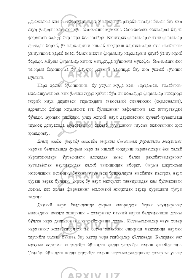 даражасига кам эътибор қаратади. У нархни ўз рақобатчилари билан бир хил ёхуд улардан кам ёки кўп белгилаши мумкин. Олигополик соҳаларда барча фирмалар одатда бир нарх белгилайди. Кичикроқ фирмалар етакчи фирмалар ортидан бориб, ўз нархларини ишлаб чиқариш харажатлари ёки талабнинг ўзгаришига қараб эмас, балки етакчи фирмалар нархларига қараб ўзгартириб боради. Айрим фирмалар кичик миқдорда қўшимча мукофот белгилаши ёки чегирма бериши ва бу фарқни доимий равишда бир хил ушлаб туриши мумкин. Нарх ҳосил бўлишининг бу усули жуда кенг тарқалган. Талабнинг мослашувчанлигини ўлчаш жуда қийин бўлган ҳолларда фирмалар назарида жорий нарх даражаси тармоқдаги жамоавий оқилликни (оқилоналик), адолатли фойда нормасига эга бўлишнинг кафолатини акс эттиргандай бўлади. Бундан ташқари, улар жорий нарх даражасини қўллаб-қувватлаш тармоқ доирасида мувозанатни сақлаб туришнинг гарови эканлигини ҳис қиладилар. Ёпиқ савдо (харид) асосида нархни белгилаш усулининг моҳияти нархни белгилашда фирма нарх ва ишлаб чиқариш харажатлари ёки талаб кўрсаткичлари ўртасидаги алоқадан эмас, балки рақобатчиларнинг кутилаётган нархларидан келиб чиқишидан иборат. Фирма шартнома имзолашни истайди, бунинг учун эса бошқаларга нисбатан пастроқ нарх сўраш керак бўлади. Бироқ бу нарх маҳсулот таннархидан кам бўлмаслиги лозим, акс ҳолда фирманинг молиявий жиҳатдан зарар кўришига тўғри келади. Якуний нарх белгилашда фирма юқоридаги барча усулларнинг мақсадини амалга ошириши – товарнинг якуний нархи белгиланиши лозим бўлган нарх диапазонини кичрайтириши лозим. Истеъмолчилар учун товар нархининг жозибадорлиги ва сотув ҳажмини ошириш мақсадида нархни тартибга солиш бўйича бир қатор чора-тадбирлар қўлланади. Б у лардан энг муҳими чегирма ва талабга йўналган ҳолда тартибга солиш ҳисобланади. Талабга йўналган ҳолда тартибга солиш истеъмолчиларнинг товар ва унинг 