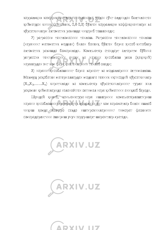 корреляция коэффициентлари аниқланади, ундан сўнг олдиндан белгиланган қийматдан кичик (айтайлик, 0,8-0,9) бўлган корреляция коффициентлари ва кўрсаткичлари автоматик равишда чиқариб ташланади; 2) регрессия тенгламасини танлаш. Регрессия тенгламасини танлаш (нархнинг математик модели) билан боғлиқ бўлган барча ҳисоб-китоблар автоматик равишда бажарилади. Компьютер стандарт алгоритм бўйича регрессия тенгламасини ечади ва нархни ҳисоблаш реал (ҳақиқий) нархлардан энг кам фарқ қилганларини танлаб олади; З) нархни ҳисоблашнинг барча вариант ва моделларини оптималлаш. Мавжуд рақобатли материаллардан моделга техник-иқтисодий кўрсаткичлар (Х 1 ,Х 2 ,……Х n ) киритилади ва компьютер кўрсаткичларнинг турли хил рақамли қийматларида изланаётган оптимал нарх қийматини аниқлаб беради. Шундай қилиб, конъюнктура-нарх ишларини компьютерлаштириш нархни ҳисоблашнинг математик моделини энг кам харажатлар билан ишлаб чиқиш ҳамда халқаро савдо иштирокчиларининг тижорат фаолияти самарадорлигини ошириш учун зарур шарт-шароитлар яратади. 