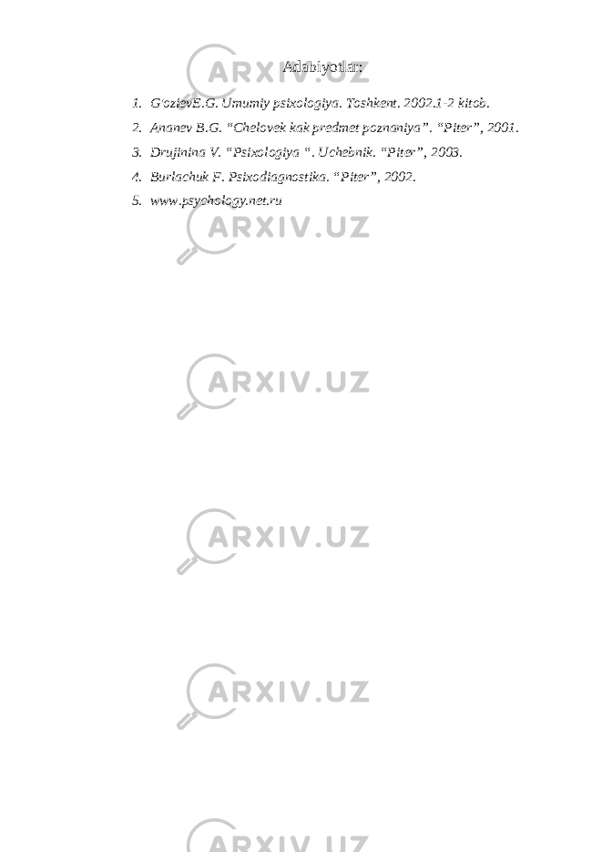 Adabiyotlar: 1. G&#39;ozievE.G. Umumiy psixologiya. Toshkent. 2002.1-2 kitob. 2. Ananev B.G. “Chelovek kak predmet poznaniya”. “Piter”, 2001. 3. Drujinina V. “Psixologiya “. Uchebnik. “Piter”, 2003. 4. Burlachuk F. Psixodiagnostika. “Piter”, 2002. 5. www.psychology.net.ru   