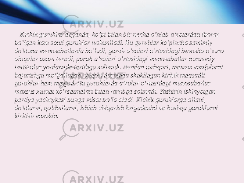  Kichik guruhlar deganda, ko’pi bilan bir necha o’nlab a’zolardan iborat bo’lgan kam sonli guruhlar tushuniladi. Bu guruhlar ko’pincha samimiy do’stona munosabatlarda bo’ladi, guruh a’zolari o’rtasidagi bevosita o’zaro aloqalar ustun turadi, guruh a’zolari o’rtasidagi munosabatlar norasmiy institutlar yordamida tartibga solinadi. Bundan tashqari, maxsus vazifalarni bajarishga mo’ljallagan, yuqori darajada shakllagan kichik maqsadli guruhlar ham mavjud. Bu guruhlarda a’zolar o’rtasidagi munosabatlar maxsus xizmat ko’rsatmalari bilan tartibga solinadi. Yashirin ishlayotgan partiya yacheykasi bunga misol bo’la oladi. Kichik guruhlarga oilani, do’stlarni, qo’shnilarni, ishlab chiqarish brigadasini va boshqa guruhlarni kiritish mumkin. 