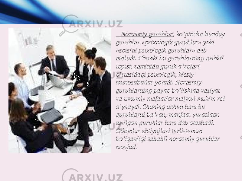  Norasmiy guruhlar , ko’pincha bunday guruhlar «psixologik guruhlar» yoki «sotsial psixologik guruhlar» deb ataladi. Chunki bu guruhlarning tashkil topish zaminida guruh a’zolari o’rtasidagi psixologik, hissiy munosabatlar yotadi. Norasmiy guruhlarning paydo bo’lishida vaziyat va umumiy mafaatlar majmui muhim rol o’ynaydi. Shuning uchun ham bu guruhlarni ba’zan, manfaat yuzasidan tuzilgan guruhlar ham deb atashadi. Odamlar ehtiyojlari turli-tuman bo’lganligi sababli norasmiy guruhlar mavjud. 