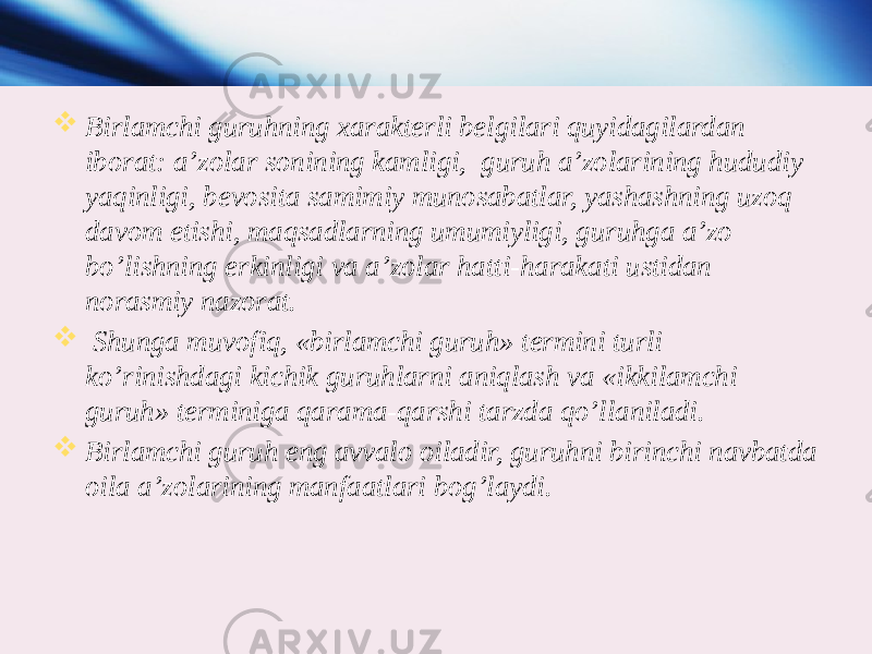  Birlamchi guruhning xarakterli belgilari quyidagilardan iborat: a’zolar sonining kamligi, guruh a’zolarining hududiy yaqinligi, bevosita samimiy munosabatlar, yashashning uzoq davom etishi, maqsadlarning umumiyligi, guruhga a’zo bo’lishning erkinligi va a’zolar hatti-harakati ustidan norasmiy nazorat.  Shunga muvofiq, «birlamchi guruh» termini turli ko’rinishdagi kichik guruhlarni aniqlash va «ikkilamchi guruh» terminiga qarama-qarshi tarzda qo’llaniladi.  Birlamchi guruh eng avvalo oiladir, guruhni birinchi navbatda oila a’zolarining manfaatlari bog’laydi. 