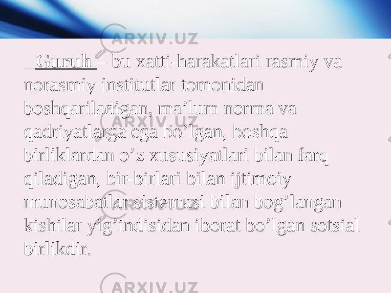  Guruh – bu xatti-harakatlari rasmiy va norasmiy institutlar tomonidan boshqariladigan, ma’lum norma va qadriyatlarga ega bo’lgan, boshqa birliklardan o’z xususiyatlari bilan farq qiladigan, bir-birlari bilan ijtimoiy munosabatlar sistemasi bilan bog’langan kishilar yig’indisidan iborat bo’lgan sotsial birlikdir. 