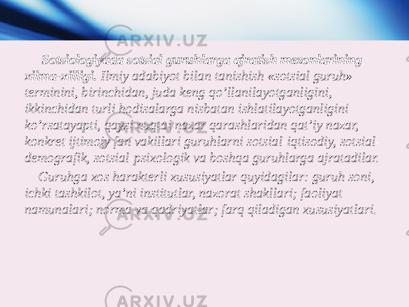  Sotsiologiyada sotsial guruhlarga ajratish mezonlarining xilma-xilligi. Ilmiy adabiyot bilan tanishish «sotsial guruh» terminini, birinchidan, juda keng qo’llanilayotganligini, ikkinchidan turli hodisalarga nisbatan ishlatilayotganligini ko’rsatayapti, qaysi nuqtai nazar qarashlaridan qat’iy nazar, konkret ijtimoiy fan vakillari guruhlarni sotsial-iqtisodiy, sotsial- demografik, sotsial-psixologik va boshqa guruhlarga ajratadilar. Guruhga xos harakterli xususiyatlar quyidagilar: guruh soni, ichki tashkilot, ya’ni institutlar, nazorat shakllari; faoliyat namunalari; norma va qadriyatlar; farq qiladigan xususiyatlari. 