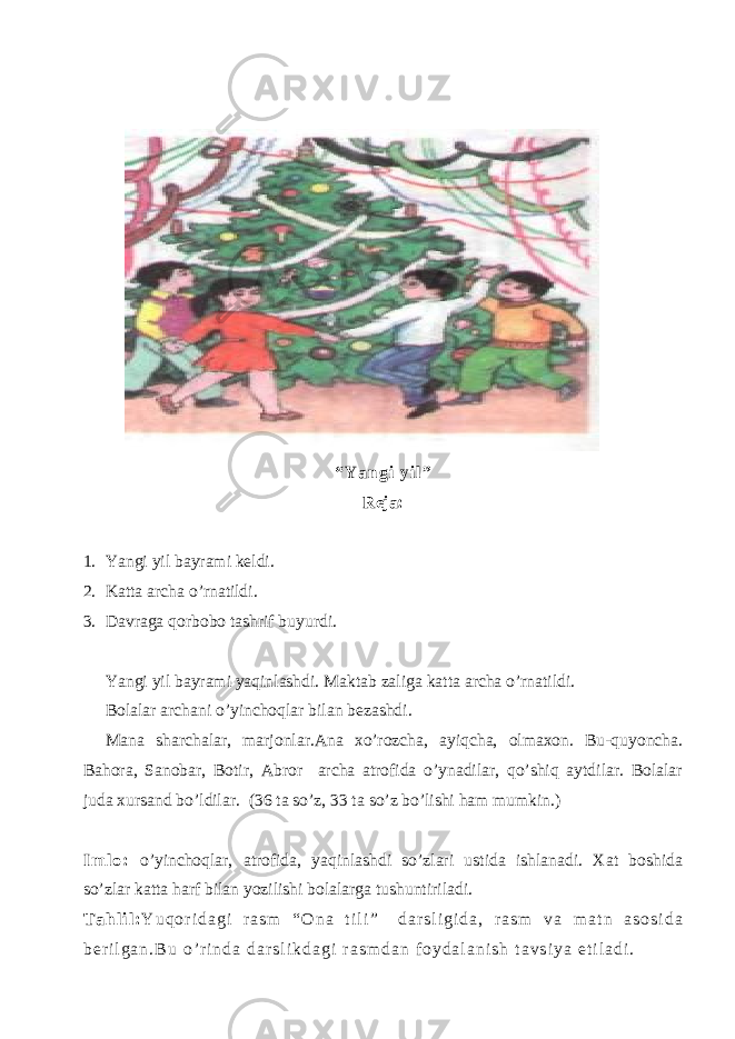 “ Y a n g i y i l ” Reja: 1. Yangi yil bayrami keldi. 2. Katta archa o’rnatildi. 3. Davraga qorbobo tashrif buyurdi. Yangi yil bayrami yaqinlashdi. Maktab zaliga katta archa o’rnatildi. Bolalar archani o’yinchoqlar bilan bezashdi. Mana sharchalar, marjonlar.Ana xo’rozcha, ayiqcha, olmaxon. Bu-quyoncha. Bahora, Sanobar, Botir, Abror archa atrofida o’ynadilar, qo’shiq aytdilar. Bolalar juda xursand bo’ldilar. (36 ta so’z, 33 ta so’z bo’lishi ham mumkin.) I m l o : o’yinchoqlar, atrofida, yaqinlashdi so’zlari ustida ishlanadi. Xat boshida so’zlar katta harf bilan yozilishi bolalarga tushuntiriladi. T a h l i l : Y u q o r i d a g i r a s m “ O n a t i l i ” d a r s l i g i d a , r a s m v a m a t n a s o s i d a b e r i l g a n . B u o ’ r i n d a d a r s l i k d a g i r a s m d a n f o y d a l a n i s h t a v s i y a e t i l a d i . 