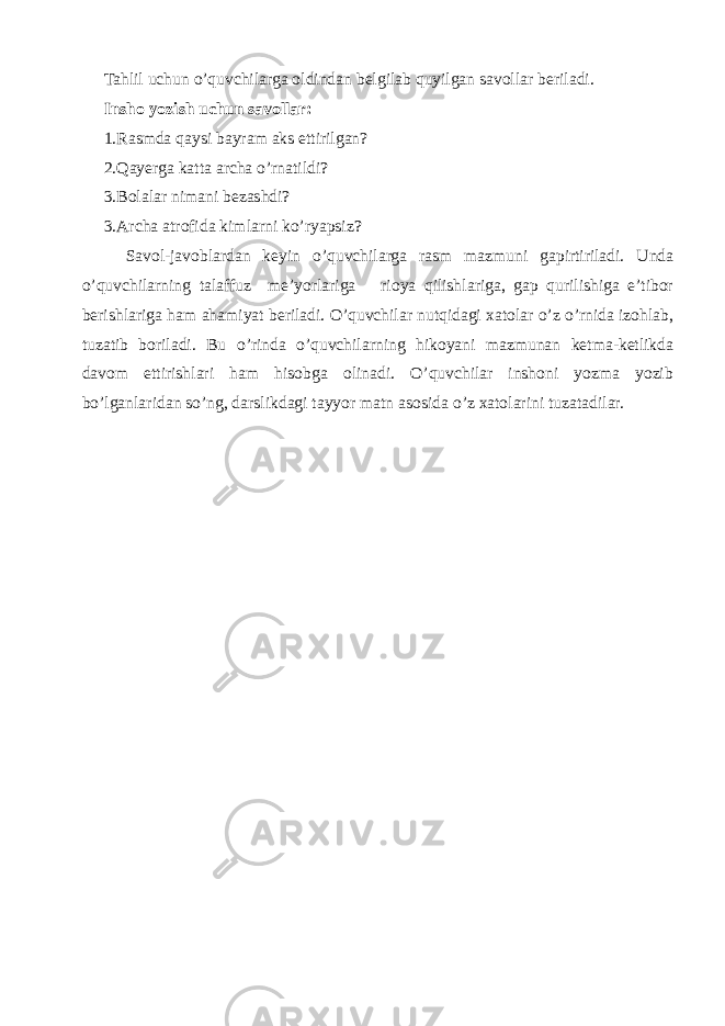 Tahlil uchun o’quvchilarga oldindan belgilab quyilgan savollar beriladi. Insho yozish uchun savollar: 1.Rasmda qaysi bayram aks ettirilgan? 2.Qayerga katta archa o’rnatildi? 3.Bolalar nimani bezashdi? 3.Archa atrofida kimlarni ko’ryapsiz? Savol-javoblardan keyin o’quvchilarga rasm mazmuni gapirtiriladi. Unda o’quvchilarning talaffuz me’yorlariga rioya qilishlariga, gap qurilishiga e’tibor berishlariga ham ahamiyat beriladi. O’quvchilar nutqidagi xatolar o’z o’rnida izohlab, tuzatib boriladi. Bu o’rinda o’quvchilarning hikoyani mazmunan ketma-ketlikda davom ettirishlari ham hisobga olinadi. O’quvchilar inshoni yozma yozib bo’lganlaridan so’ng, darslikdagi tayyor matn asosida o’z xatolarini tuzatadilar. 