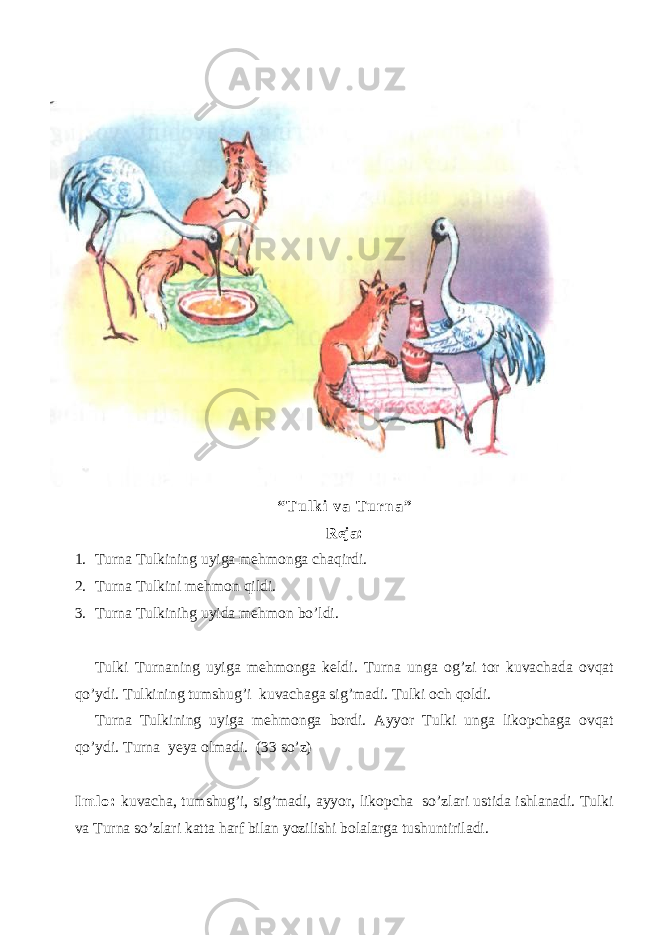 “ T u l k i v a T u r n a ” Reja: 1. Turna Tulkining uyiga mehmonga chaqirdi. 2. Turna Tulkini mehmon qildi. 3. Turna Tulkinihg uyida mehmon bo’ldi. Tulki Turnaning uyiga mehmonga keldi. Turna unga og’zi tor kuvachada ovqat qo’ydi. Tulkining tumshug’i kuvachaga sig’madi. Tulki och qoldi. Turna Tulkining uyiga mehmonga bordi. Ayyor Tulki unga likopchaga ovqat qo’ydi. Turna yeya olmadi. (33 so’z) I m l o : kuvacha, tumshug’i, sig’madi, ayyor, likopcha so’zlari ustida ishlanadi. Tulki va Turna so’zlari katta harf bilan yozilishi bolalarga tushuntiriladi. 