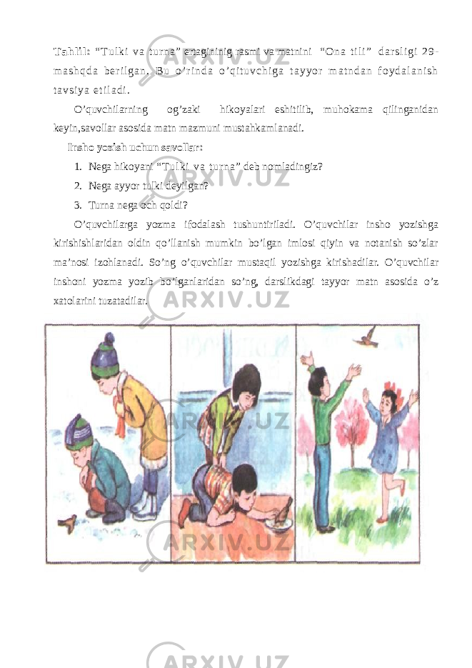 T a h l i l : “ T u l k i v a t u r n a ” ertagininig rasmi va matnini “ O n a t i l i ” d a r s l i g i 2 9 - m a s h q d a b e r i l g a n . B u o ’ r i n d a o ’ q i t u v c h i g a t a y y o r m a t n d a n f o y d a l a n i s h t a v s i y a e t i l a d i . O’quvchilarning og’zaki hikoyalari eshitilib, muhokama qilinganidan keyin,savollar asosida matn mazmuni mustahkamlanadi. Insho yozish uchun savollar: 1. Nega hikoyani “ T u l k i v a t u r n a ” deb nomladingiz? 2. Nega ayyor tulki deyilgan? 3. Turna nega och qoldi? O’quvchilarga yozma ifodalash tushuntiriladi. O’quvchilar insho yozishga kirishishlaridan oldin qo’llanish mumkin bo’lgan imlosi qiyin va notanish so’zlar ma’nosi izohlanadi. So’ng o’quvchilar mustaqil yozishga kirishadilar. O’quvchilar inshoni yozma yozib bo’lganlaridan so’ng, darslikdagi tayyor matn asosida o’z xatolarini tuzatadilar. 