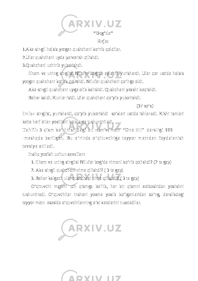 “ Bog’da” Reja: 1.Aka-singil holsiz yotgan qushchani ko’rib qoldilar. 2.Ular qushchani uyda parvarish qilishdi. 3.Qushchani uchirib yuborishdi. Ilhom va uning singlisi Nilufar bog’da aylanib yurishardi. Ular qor ustida holsiz yotgan qushchani ko’rib qolishdi. Nilufar qushchani qo’liga oldi. Aka-singil qushchani uyga olib kelishdi. Qushchani yaxshi boqishdi. Bahor keldi. Kunlar isidi. Ular qushchani qo’yib yuborishdi. (37 so’z) I m l o : singlisi, yurishardi, qo’yib yuborishdi so’zlari ustida ishlanadi. Kishi ismlari katta harf bilan yozilishi bolalarga tushuntiriladi. T a h l i l : 3 q i s m k o ’ r i n i s h i d a g i b u rasm va matn “ O n a t i l i ” d a r s l i g i 1 9 6 - m a s h q d a b e r i l g a n . B u o ’ r i n d a o ’ q i t u v c h i g a t a y y o r m a t n d a n f o y d a l a n i s h t a v s i y a e t i l a d i . Insho yozish uchun savollar: 1. Ilhom va uning singlisi Nilufar bog’da nimani ko’rib qolishdi ? (2 ta gap) 2. Aka-singil qushchani nima qilishdi? ( 3 ta gap) 3. Bahor kelgach ular qushchani nima qilishdi ? ( 3 ta gap) O’qituvchi matnni uch qismga bo’lib, har bir qismni xatboshidan yozishni tushuntiradi. O’quvchilar inshoni yozma yozib bo’lganlaridan so’ng, darslikdagi tayyor matn asosida o’quvchilarning o’zi xatolarini tuzatadilar. 