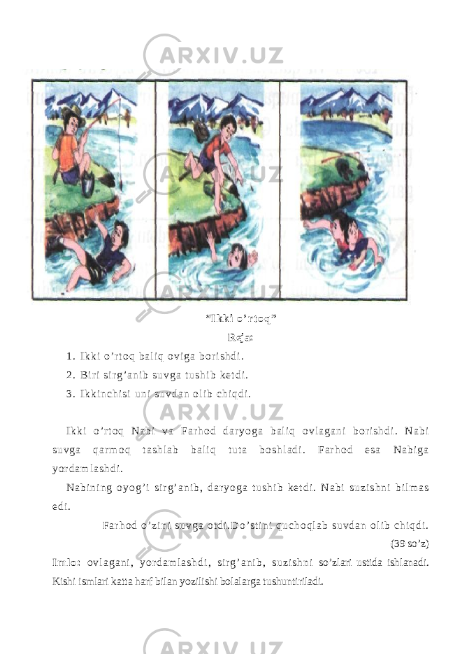 “ I k k i o ’ r t o q ” Reja: 1 . I k k i o ’ r t o q b a l i q o v i g a b o r i s h d i . 2 . B i r i s i r g ’ a n i b s u v g a t u s h i b k e t d i . 3 . I k k i n c h i s i u n i s u v d a n o l i b c h i q d i . I k k i o ’ r t o q N a b i v a F a r h o d d a r y o g a b a l i q o v l a g a n i b o r i s h d i . N a b i s u v g a q a r m o q t a s h l a b b a l i q t u t a b o s h l a d i . F a r h o d e s a N a b i g a y o r d a m l a s h d i . N a b i n i n g o y o g ’ i s i r g ’ a n i b , d a r y o g a t u s h i b k e t d i . N a b i s u z i s h n i b i l m a s e d i . F a r h o d o ’ z i n i s u v g a o t d i . D o ’ s t i n i q u c h o q l a b s u v d a n o l i b c h i q d i . (39 so’z) I m l o : o v l a g a n i , y o r d a m l a s h d i , s i r g ’ a n i b , s u z i s h n i so’zlari ustida ishlanadi. Kishi ismlari katta harf bilan yozilishi bolalarga tushuntiriladi. 