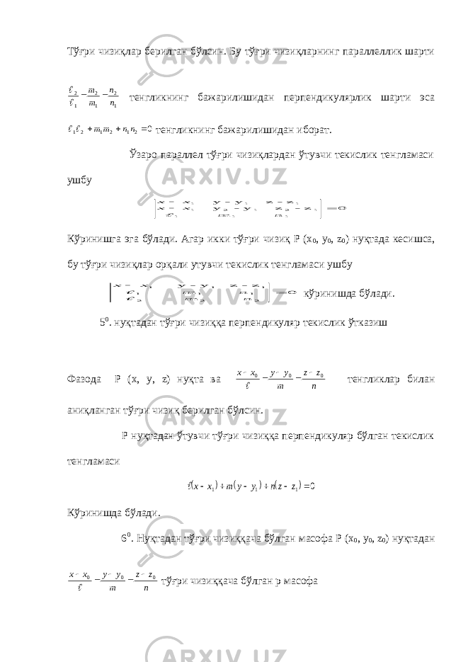 Тўғри чизиқлар берилган бўлсин. Бу тўғри чизиқларнинг параллеллик шарти1 2 1 2 1 2 n n m m     тенгликнинг бажарилишидан перпендикулярлик шарти эса 0 21 2 1 2 1    nn m m  тенгликнинг бажарилишидан иборат. Ўзаро параллел тўғри чизиқлардан ўтувчи текислик тенгламаси ушбу 0 n m z - z у - у z - z у - у 1 1 1 1 2 1 2 1 1 1 1    х х х х Кўринишга эга бўлади. Агар икки тўғри чизиқ Р (х 0 , у 0 , z 0 ) нуқтада кесишса, бу тўғри чизиқлар орқали утувчи текислик тенгламаси ушбу 0 n m n m z - z у - у 2 2 2 1 1 1 1 1 1    х х кўринишда бўлади. 5 0 . нуқтадан тўғри чизиққа перпендикуляр текислик ўтказиш Фазода Р (х, у, z) нуқта ва n z z m y y x x 0 0 0       тенгликлар билан аниқланган тўғри чизиқ берилган бўлсин. Р нуқтадан ўтувчи тўғри чизиққа перпендикуляр бўлган текислик тенгламаси       0 1 1 1       z zn y y m х х Кўринишда бўлади. 6 0 . Нуқтадан тўғри чизиққача бўлган масофа Р (х 0 , у 0 , z 0 ) нуқтадан n z z m y y x x 0 0 0       тўғри чизиққача бўлган р масофа 