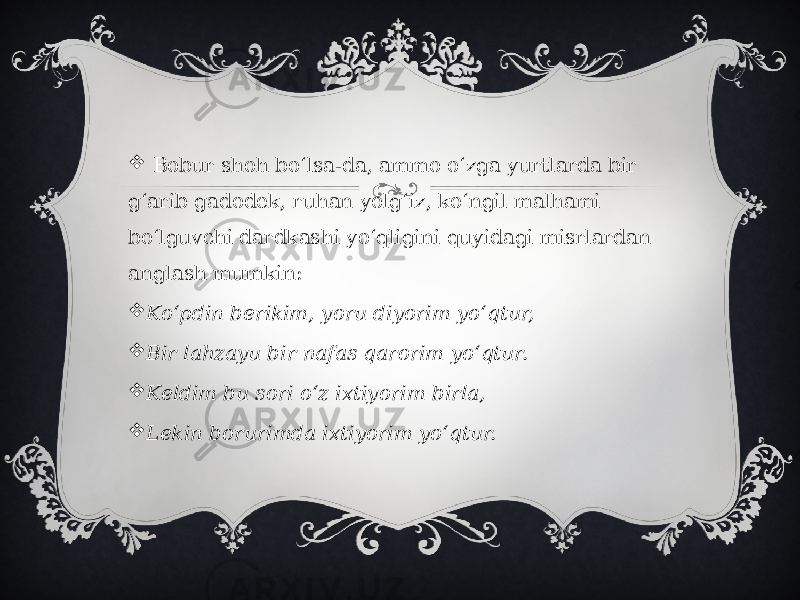    Bobur shoh boʻlsa-da, ammo oʻzga yurtlarda bir gʻarib gadodek, ruhan yolgʻiz, koʻngil malhami boʻlguvchi dardkashi yoʻqligini quyidagi misrlardan anglash mumkin:   Koʻpdin berikim, yoru diyorim yoʻqtur,  Bir lahzayu bir nafas qarorim yoʻqtur.  Keldim bu sori oʻz ixtiyorim birla,  Lekin borurimda ixtiyorim yoʻqtur. 