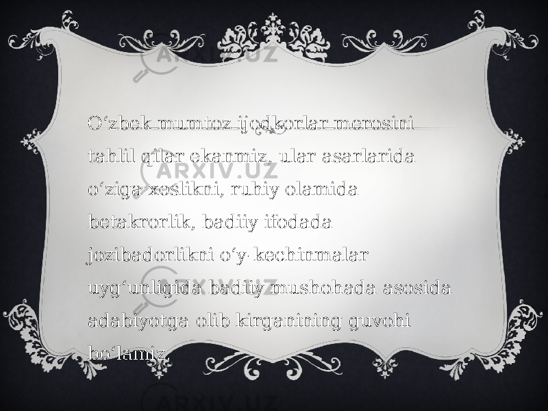 Oʻzbek mumtoz ijodkorlar merosini tahlil qilar ekanmiz, ular asarlarida oʻziga xoslikni, ruhiy olamida betakrorlik, badiiy ifodada jozibadorlikni oʻy-kechinmalar uygʻunligida badiiy mushohada asosida adabiyotga olib kirganining guvohi boʻlamiz.   