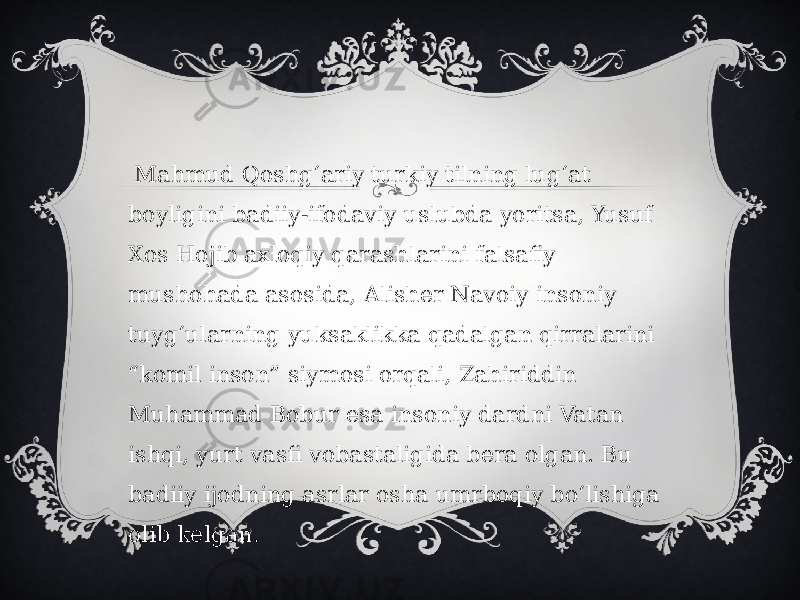   Mahmud Qoshgʻariy turkiy tilning lugʻat boyligini badiiy-ifodaviy uslubda yoritsa, Yusuf Xos Hojib axloqiy qarashlarini falsafiy mushohada asosida, Alisher Navoiy insoniy tuygʻularning yuksaklikka qadalgan qirralarini “komil inson” siymosi orqali, Zahiriddin Muhammad Bobur esa insoniy dardni Vatan ishqi, yurt vasfi vobastaligida bera olgan. Bu badiiy ijodning asrlar osha umrboqiy boʻlishiga olib kelgan. 