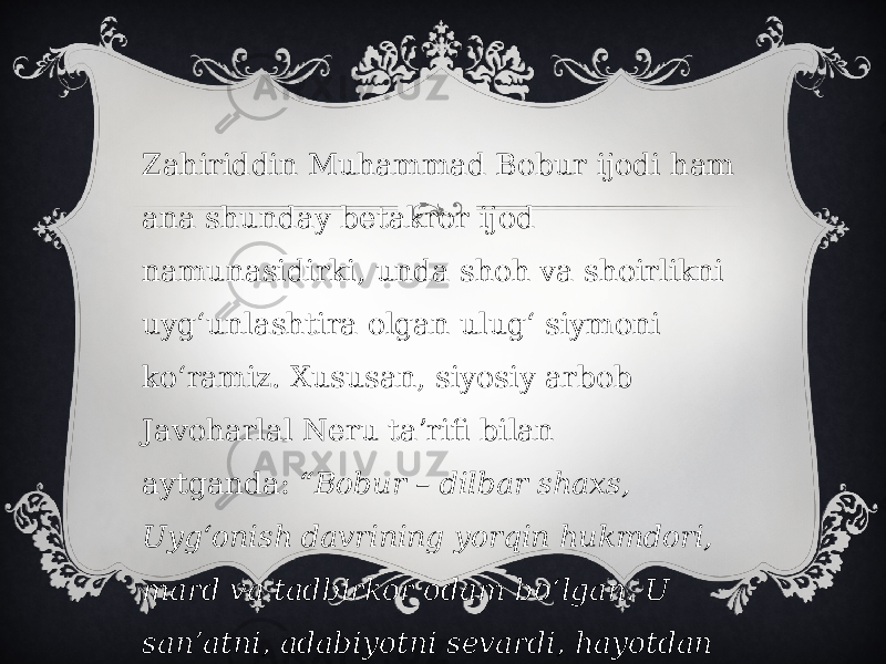 Zahiriddin Muhammad Bobur ijodi ham ana shunday betakror ijod namunasidirki, unda shoh va shoirlikni uygʻunlashtira olgan ulugʻ siymoni koʻramiz. Xususan, siyosiy arbob Javoharlal Neru taʼrifi bilan aytganda:  “Bobur – dilbar shaxs, Uygʻonish davrining yorqin hukmdori, mard va tadbirkor odam boʻlgan. U sanʼatni, adabiyotni sevardi, hayotdan huzur qilishni yaxshi koʻrardi” , deb eʼtirof etgan edi.  