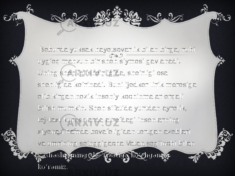   Boburda yuksak hayotsevarlik bilan birga, ruhi uygʻoq mahzun bir shoh siymosi gavlanadi. Uning shohligi shoirligida, shoirligi esa shohligida koʻrinadi. Buni ijodkor lirik merosiga olib kirgan nozik insoniy kechinmalar orqali bilish mumkin. Shoh sifatida yurtdan ayrolik, toj-taxt kurashlarda atrofdagi insonlarning xiyonati hamda bevafoligidan tortgan azoblari va umrining soʻnggigacha Vatan sogʻinchi bilan yashashi uning sheʼriyatiga koʻchganini koʻramiz. 