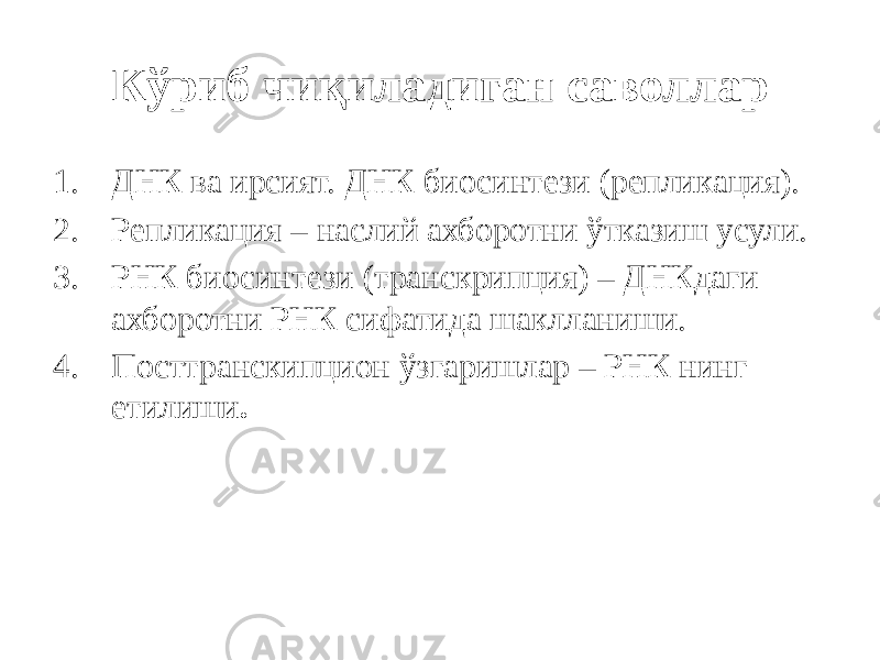 Кўриб чиқиладиган саволлар 1. ДНК ва ирсият. ДНК биосинтези (репликация). 2. Репликация – наслий ахборотни ўтказиш усули. 3. РНК биосинтези (транскрипция) – ДНКдаги ахборотни РНК сифатида шаклланиши. 4. Посттранскипцион ўзгаришлар – РНК нинг етилиши . 