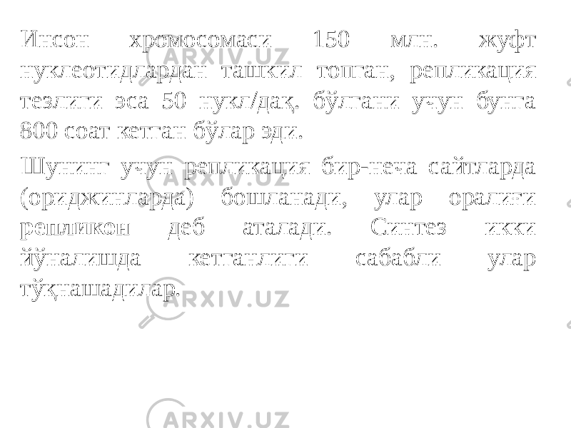 Инсон хромосомаси 150 млн. жуфт нуклеотидлардан ташкил топган, репликация тезлиги эса 50 нукл/дақ. бўлгани учун бунга 800 соат кетган бўлар эди. Шунинг учун репликация бир-неча сайтларда (ориджинларда) бошланади, улар оралиғи репликон деб аталади. Синтез икки йўналишда кетганлиги сабабли улар тўқнашадилар. 