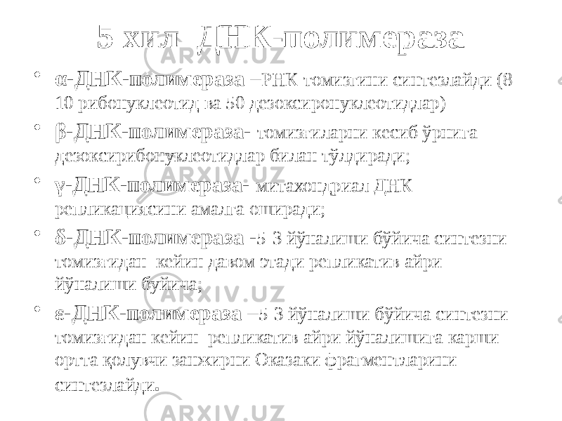 5 хил ДНК-полимераза • α-ДНК-полимераза – РНК-томизгини синтезлайди (8- 10 рибонуклеотид ва 50 дезоксиронуклеотидлар) • β-ДНК-полимераза- томизғиларни кесиб ўрнига дезоксирибонуклеотидлар билан тўлдиради; • γ-ДНК-полимераза- митахондриал ДНК репликациясини амалга оширади; • δ-ДНК-полимераза - 5-3 йўналиши бўйича синтезни томизғидан кейин давом этади репликатив айри йўналиши буйича; • ε-ДНК-полимераза – 5-3 йўналиши бўйича синтезни томизғидан кейин репликатив айри йўналишига карши ортта қолувчи занжирни Оказаки фрагментларини синтезлайди . 