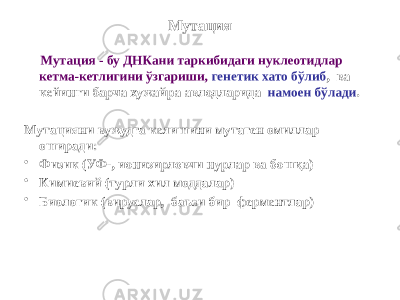 Мутация Мутация - бу ДНКани таркибидаги нуклеотидлар кетма-кетлигини ўзгариши, генетик хато бўлиб , ва кейинги барча хужайра авлодларида намоен бўлади . Мутацияни вужудга келишини мутаген омиллар оширади: • Физик (УФ-, ионизирловчи нурлар ва бошқа) • Кимиевий (турли хил моддалар) • Биологик (вируслар, баъзи бир ферментлар) 