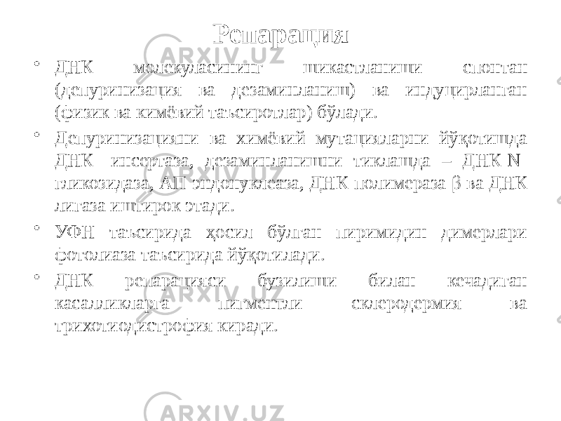 Репарация • ДНК молекуласининг шикастланиши спонтан (депуринизация ва дезаминланиш) ва индуцирланган (физик ва кимёвий таъсиротлар) бўлади. • Депуринизацияни ва химёвий мутацияларни йўқотишда ДНК- инсертаза, дезаминланишни тиклашда – ДНК-N- гликозидаза, АП-эндонуклеаза, ДНК-полимераза β ва ДНК лигаза иштирок этади. • УФН таъсирида ҳосил бўлган пиримидин димерлари фотолиаза таъсирида йўқотилади. • ДНК репарацияси бузилиши билан кечадиган касалликларга пигментли склеродермия ва трихотиодистрофия киради. 