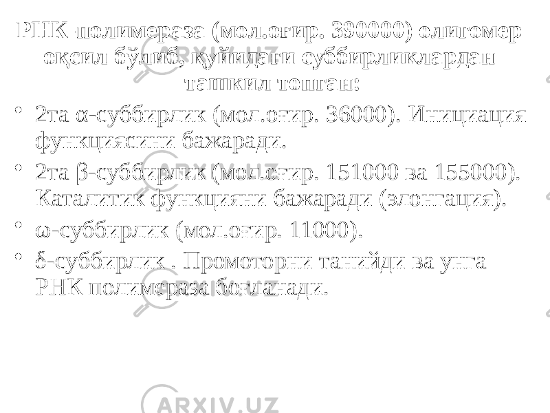 РНК-полимераза (мол.оғир. 390000) олигомер оқсил бўлиб, қуйидаги суббирликлардан ташкил топган: • 2та α-суббирлик (мол.оғир. 36000). Инициация функциясини бажаради. • 2та β-суббирлик (мол.оғир. 151000 ва 155000). Каталитик функцияни бажаради (элонгация). • ω-суббирлик (мол.оғир. 11000). • δ-суббирлик . Промоторни танийди ва унга РНК полимераза боғланади. 