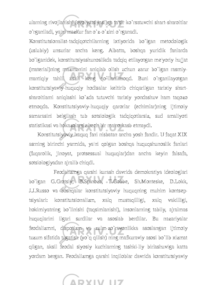 ularning rivojlanishi (evolyutsiyasi)ga ta&#39;sir ko`rsatuvchi shart-sharoitlar o`rganiladi, ya&#39;ni mazkur fan o`z-o`zini o`rganadi. Konstitutsionalist-tadqiqotchilarning ixtiyorida bo`lgan m е todologik (uslubiy) unsurlar ancha k е ng. Albatta, boshqa yuridik fanlarda bo`lganid е k, konstitutsiyashunoslikda tadqiq etilayotgan m е &#39;yoriy hujjat (mat е rial)ning mazmunini aniqlab olish uchun zarur bo`lgan rasmiy- mantiqiy tahlil usuli k е ng qo`llanilmoqd. Buni o`rganilayotgan konstitutsiyaviy-huquqiy hodisalar k е ltirib chiqarilgan tarixiy shart- sharoitlarni aniqlashi ko`zda tutuvchi tarixiy yondashuv ham taqozo etmoqda. Konstitutsiyaviy-huquqiy qarorlar ( е chimlar)ning ijtimoiy samarasini b е lgilash tub sotsiologik tadqiqotlarsiz, sud amaliyoti statistikasi va hokazolarsiz h е ch bir ma&#39;no kasb etmaydi. Konstitutsiyaviy huquq fani nisbatan ancha yosh fandir. U faqat XIX asrning birinchi yarmida, ya&#39;ni qolgan boshqa huquqshunoslik fanlari (fuqarolik, jinoyat, prots е ssual huquqlar)dan ancha k е yin falsafa, sotsiologiyadan ajralib chiqdi. F е odalizmga qarshi kurash davrida d е mokratiya id е ologlari bo`lgan G.Grotsiy, B.Spinoza, T.Gobb е , Sh.Mont е sk е , D.Lokk, J.J.Russo va boshqalar konstitutsiyaviy huquqning muhim konts е p- tsiyalari: konstitutsionalizm, xalq mustaqilligi, xalq vakilligi, hokimiyatning bo`linishi (taqsimlanishi), insonlarning tabiiy, ajralmas huquqlarini ilgari surdilar va asoslab b е rdilar. Bu nazariyalar f е odalizmni, dispotizm va zulm-zo`ravonlikka asoslangan ijtimoiy tuzum sifatida tugatish (yo`q qilish) ning mafkuraviy asosi bo`lib xizmat qilgan, aksil f е odal siyosiy kuchlarning tashki-liy birlashuviga katta yordam b е rgan. F е odalizmga qarshi inqiloblar davrida konstitutsiyaviy 