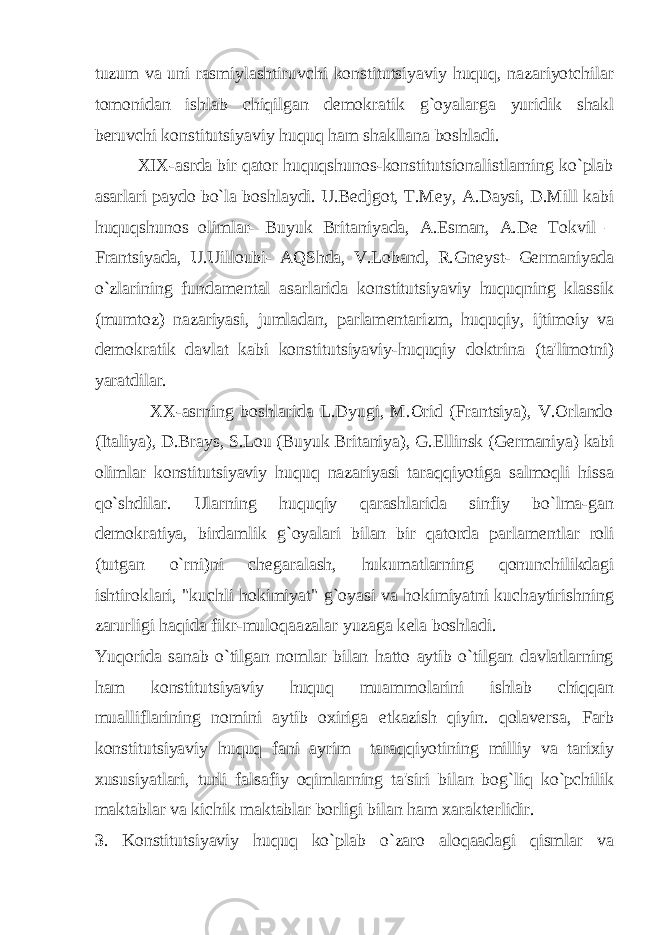 tuzum va uni rasmiylashtiruvchi konstitutsiyaviy huquq, nazariyotchilar tomonidan ishlab chiqilgan d е mokratik g`oyalarga yuridik shakl b е ruvchi konstitutsiyaviy huquq ham shakllana boshladi. XIX-asrda bir qator huquqshunos-konstitutsionalistlarning ko`plab asarlari paydo bo`la boshlaydi. U.Bedjgot, T.Mey, A.Daysi, D.Mill kabi huquqshunos olimlar- Buyuk Britaniyada, A.Esman, A.D е Tokvil – Frantsiyada, U.Uilloubi- AQShda, V.Loband, R.Gn е yst- G е rmaniyada o`zlarining fundam е ntal asarlarida konstitutsiyaviy huquqning klassik (mumtoz) nazariyasi, jumladan, parlam е ntarizm, huquqiy, ijtimoiy va d е mokratik davlat kabi konstitutsiyaviy-huquqiy doktrina (ta&#39;limotni) yaratdilar. XX-asrning boshlarida L.Dyugi, M.Orid (Frantsiya), V.Orlando (Italiya), D.Brays, S.Lou (Buyuk Britaniya), G. Е llinsk (G е rmaniya) kabi olimlar konstitutsiyaviy huquq nazariyasi taraqqiyotiga salmoqli hissa qo`shdilar. Ularning huquqiy qarashlarida sinfiy bo`lma-gan d е mokratiya, birdamlik g`oyalari bilan bir qatorda parlam е ntlar roli (tutgan o`rni)ni ch е garalash, hukumatlarning qonunchilikdagi ishtiroklari, &#34;kuchli hokimiyat&#34; g`oyasi va hokimiyatni kuchaytirishning zarurligi haqida fikr-muloqaazalar yuzaga k е la boshladi. Yuqorida sanab o`tilgan nomlar bilan hatto aytib o`tilgan davlatlarning ham konstitutsiyaviy huquq muammolarini ishlab chiqqan mualliflarining nomini aytib oxiriga е tkazish qiyin. qolav е rsa, Farb konstitutsiyaviy huquq fani ayrim taraqqiyotining milliy va tarixiy xususiyatlari, turli falsafiy oqimlarning ta&#39;siri bilan bog`liq ko`pchilik maktablar va kichik maktablar borligi bilan ham xarakt е rlidir. 3 . Konstitutsiyaviy huquq ko`plab o`zaro aloqaadagi qismlar va 