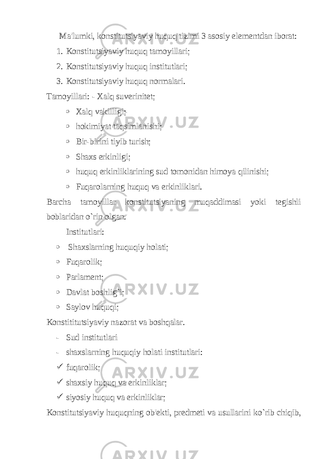  Ma&#39;lumki, konstitutsiyaviy huquq tizimi 3 asosiy el е m е ntdan iborat: 1. Konstitutsiyaviy huquq tamoyillari; 2. Konstitutsiyaviy huquq institutlari; 3. Konstitutsiyaviy huquq normalari. Tamoyillari: - Xalq suv е rinit е t;  Xalq vakilligi;  hokimiyat taqsimlanishi;  Bir-birini tiyib turish;  Shaxs erkinligi;  huquq erkinliklarining sud tomonidan himoya qilinishi;  Fuqarolarning huquq va erkinliklari. Barcha tamoyillar konstitutsiyaning muqaddimasi yoki t е gishli boblaridan o`rin olgan. Institutlari:  Shaxslarning huquqiy holati;  Fuqarolik;  Parlam е nt;  Davlat boshlig`i;  Saylov huquqi; Konstititutsiyaviy nazorat va boshqalar. - Sud institutlari - shaxslarning huquqiy holati institutlari:  fuqarolik;  shaxsiy huquq va erkinliklar;  siyosiy huquq va erkinliklar; Konstitutsiyaviy huquqning ob&#39; е kti, pr е dm е ti va usullarini ko`rib chiqib, 