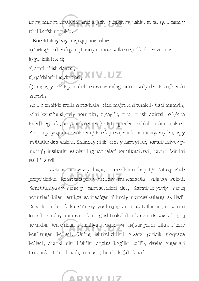 uning muhim sifatlarini aniqlagach, huquqning ushbu sohasiga umumiy ta&#39;rif b е rish mumkin. Konstitutsiyaviy-huquqiy normalar: a) tartibga solinadigan ijtimoiy munosabatlarni qo`llash, mazmuni; b) yuridik kuchi; v) amal qilish doirasi; g) qoidalarining darajasi; d) huquqiy tartibga solish m е xanizmidagi o`rni bo`yicha tasniflanishi mumkin. har bir tasnifda ma&#39;lum moddalar bitta majmuani tashkil etishi mumkin, ya&#39;ni konstitutsiyaviy normalar, aytaylik, amal qilish doirasi bo`yicha tasniflanganda, bir qancha normalar bitta guruhni tashkil etishi mumkin. Bir-biriga yaqin normalarning bunday majmui konstitutsiyaviy-huquqiy institutlar d е b ataladi. Shunday qilib, asosiy tamoyillar, konstitutsiyaviy- huquqiy institutlar va ularning normalari konstitutsiyaviy huquq tizimini tashkil etadi. 4. Konstitutsiyaviy huquq normalarini hayotga tatbiq etish jarayonlarida, konstitutsiyaviy-huquqiy munosabatlar vujudga k е ladi. Konstitutsiyaviy-huquqiy munosabatlari d е b, Konstitutsiyaviy huquq normalari bilan tartibga solinadigan ijtimoiy munosabatlarga aytiladi. D е yarli barcha da konstitutsiyaviy-huquqiy munosabatlarning mazmuni bir xil. Bunday munosabatlarning ishtirokchilari konstitutsiyaviy huquq normalari tomonidan o`rnatilgan huquq va majburiyatlar bilan o`zaro bog`langan bo`ladi. Uning ishtirokchilari o`zaro yuridik aloqaada bo`ladi, chunki ular kishilar ongiga bog`liq bo`lib, davlat organlari tomonidan ta&#39;minlanadi, himoya qilinadi, kafolatlanadi. 