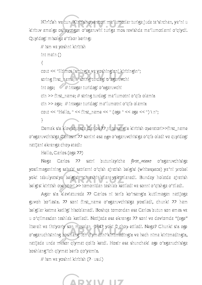 Kiritish va tur. Kiritish operatori ma’lumotlar turiga juda ta’sirchan, ya’ni u kirituv amalga oshayotgan o’zgaruvhi turiga mos ravishda ma’lumotlarni o’qiydi. Quyidagi misolga e’tibor bering: // ism va yoshni kiritish int main () { cout << &#34;Iltimos ismingiz va yoshingizni kiriting\n&#34;; string first_name; // string turdagi o’zgaruvchi int age; // integer turidagi o’zgaruvchi cin >> first_name; // string turdagi ma’lumotni o’qib olamiz cin >> age; // integer turidagi ma’lumotni o’qib olamiz cout << &#34;Hello, &#34; << first_name << &#34; (age &#34; << age << &#34;) \ n&#34;; } Demak siz klaviaturada Carlos 22 ni tersangiz kiritish operatori>>first_name o’zgaruvchisiga Carlosni 22 sonini esa age o’zgaruvchisiga o’qib oladi va quyidagi natijani ekranga chop etadi: Hello, Carlos (age 22) Nega Carlos 22 satri butunlayicha first_name o’zgaruvchisiga yozilmaganining sababi satrlarni o’qish ajratish belgisi (whitespace) ya’ni probel yoki tabulyatsiya belgisi uchrashi bilan yakunlanadi. Bunday holatda ajratish belgisi kiritish operatori >> tomonidan tashlab ketiladi va sonni o’qishga o’tiladi. Agar siz klaviaturada 22 Carlos ni terib ko’rsangiz kutilmagan natijaga guvoh bo’lasiz. 22 soni first_name o’zgaruvchisiga yoziladi, chunki 22 ham belgilar ketma ketligi hisoblanadi. Boshqa tomondan esa Carlos butun son emas va u o’qilmasdan tashlab ketiladi. Natijada esa ekranga 22 soni va daviomda “(age” literali va ihtiyoriy son masalan -9842 yoki 0 chop etiladi. Nega? Chunki siz age o’zgaruchisining boshlang’ich qiymatini kiritmadingiz va hech nima kiritmadingiz, natijada unda musor qiymat qolib ketdi. Hozir esa shunchaki age o’zgaruchisiga boshlang’ich qiymat berib qo’yamiz. // ism va yoshni kiritish (2- usul) 