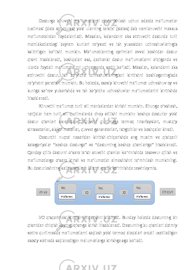 Dasturga kiruvchi ma’lumotlarni qayta ishlash uchun odatda ma’lumotlar tuzilmasi (data structures) yoki ularning tarkibi (states) deb nomlanuvchi maxsus ma’lumotalrdan foydalaniladi. Masalan, kalendarni aks ettiruvchi dasturda turli mamlakatlardagi bayram kunlari ro’yxati va ish yuzasidan uchrashuvlaringiz keltirilgan bo’lishi mumkin. Ma’umotlarning ayrimlari avval boshidan dastur qismi hisoblanadi, boshqalari esa, qachonki dastur ma’lumotlarni o’qiganda va ularda foydali ma’lumotalrni uchratganda sodir bo’ladi. Masalan, kalendarni aks ettiruvchi dastur, ish bo’yicha uchrashuvlaringizni kiritishni boshlaganingizda ro’yhatni yaratishi mumkin. Bu holatda, asosiy kiruvchi ma’lumot uchrashuv oy va kuniga so’rov yuborishda va ish bo’yicha uchrashuvlar ma’lumotlarini kiritishda hisoblanadi. Kiruvchi ma’lumot turli xil manbalardan kirishi mumkin. Shunga o’xshash, natijalar ham turli xil qurilmalarda chop etilishi mumkin: boshqa dasturlar yoki dastur qismlari ekranida. Chiquvchi qurilmaga tarmoq interfeyslari, musiqiy sintezatorlar, elektr motorlar, quvvat generatorlari, isitgichlar va boshqalar kiradi. Dasturchi nuqtai nazaridan kiritish-chiqarishda eng muxim va qiziqarli kategoriyalar “boshqa dasturga” va “dasturning boshqa qismlariga” hisoblanadi. Qanday qilib dasturni o’zaro ta’sir etuvchi qismlar ko’rinishida tasavvur qilish va ma’lumotlarga o’zaro kirish va ma’lumotlar almashishni ta’minlash mumkinligi. Bu dasturlashning kalit savollari. Ularni grafik ko’rinishda tasvirlaymiz. I/O qisqartmasi kiritish-chiqarishni bildiradi. Bunday holatda dasturning bir qismidan chiqish keyingi qismga kirish hisoblanadi. Dasturning bu qismlari doimiy xotira qurilmasida ma’lumotlarni saqlash yoki tarmoq aloqalari orqali uzatiladigan asosiy xotirada saqlanadigan malumotlarga kirishga ega bo’ladi. Kirish ChiqishKod Kod Kod I/O I/O Ma’lumot Ma’lumot Ma’lumot 