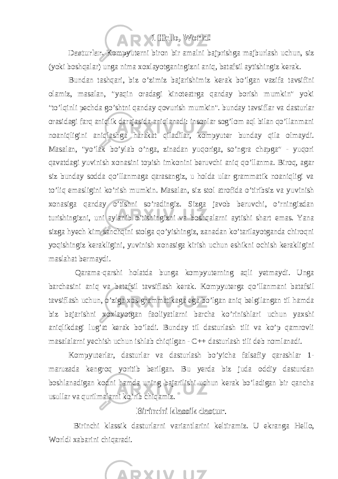 1 Hello, World! Dasturlar. Kompyuterni biron bir amalni bajprishga majburlash uchun, siz (yoki boshqalar) unga nima xoxlayotganingizni aniq, batafsil aytishingiz kerak. Bundan tashqari, biz o’zimiz bajarishimiz kerak bo’lgan vazifa tavsifini olamiz, masalan, &#34;yaqin oradagi kinoteatrga qanday borish mumkin&#34; yoki &#34;to’lqinli pechda go’shtni qanday qovurish mumkin&#34;. bunday tavsiflar va dasturlar orasidagi farq aniqlik darajasida aniqlanadi: insonlar sog’lom aql bilan qo’llanmani noaniqligini aniqlashga harakat qiladilar, kompyuter bunday qila olmaydi. Masalan, &#34;yo’lak bo’ylab o’nga, zinadan yuqoriga, so’ngra chapga&#34; - yuqori qavatdagi yuvinish xonasini topish imkonini beruvchi aniq qo’llanma. Biroq, agar siz bunday sodda qo’llanmaga qarasangiz, u holda ular grammatik noaniqligi va to’liq emasligini ko’rish mumkin. Masalan, siz stol atrofida o’tiribsiz va yuvinish xonasiga qanday o’tishni so’radingiz. Sizga javob beruvchi, o’rningizdan turishingizni, uni aylanib o’tishingizni va boshqalarni aytishi shart emas. Yana sizga hyech kim sanchqini stolga qo’yishingiz, zanadan ko’tarilayotganda chiroqni yoqishingiz kerakligini, yuvinish xonasiga kirish uchun eshikni ochish kerakligini maslahat bermaydi. Qarama - qarshi holatda bunga kompyuterning aqli yetmaydi. Unga barchasini aniq va batafsil tavsiflash kerak. Kompyuterga qo’llanmani batafsil tavsiflash uchun, o’ziga xos grammatikaga ega bo’lgan aniq belgilangan til hamda biz bajarishni xoxlayotgan faoliyatlarni barcha ko’rinishlari uchun yaxshi aniqlikdagi lug’at kerak bo’ladi. Bunday til dasturlash tili va ko’p qamrovli masalalarni yechish uchun ishlab chiqilgan - C++ dasturlash tili deb nomlanadi. Kompyuterlar, dasturlar va dasturlash bo’yicha falsafiy qarashlar 1- maruzada kengroq yoritib berilgan. Bu yerda biz juda oddiy dasturdan boshlanadigan kodni hamda uning bajarilishi uchun kerak bo’ladigan bir qancha usullar va qurilmalarni ko’rib chiqamiz. Birinchi klassik dastur . Birinchi klassik dasturlarni variantlarini keltiramiz. U ekranga Hello, World ! xabarini chiqaradi. 