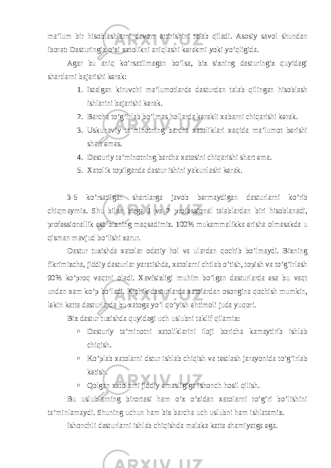 ma’lum bir hisoblashlarni davom ettirishini talab qiladi. Asosiy savol shundan iborat: Dasturingiz o’zi xatolikni aniqlashi kerakmi yoki yo’qligida. Agar bu aniq ko’rsatilmagan bo’lsa, biz sizning dasturingiz quyidagi shartlarni bajarishi kerak: 1. Istalgan kiruvchi ma’lumotlarda dasturdan talab qilingan hisoblash ishlarini bajarishi kerak. 2. Barcha to’g’irlab bo’lmas hollarda kerakli xabarni chiqarishi kerak. 3. Uskunaviy ta’minotning barcha xatoliklari xaqida ma’lumot berishi shart emas. 4. Dasturiy ta’minotning barcha xatosini chiqarishi shart ema. 5. Xatolik topilganda dastur ishini yakunlashi kerak. 3-5 ko’rsatilgan shartlarga javob bermaydigan dasturlarni ko’rib chiqmaymiz. Shu bilan birga 1 va 2 professional talablardan biri hisoblanadi, professionallik esa bizning maqsadimiz. 100% mukammalikka erisha olmasakda u qisman mavjud bo’lishi zarur. Dastur tuzishda xatolar odatiy hol va ulardan qochib bo’lmaydi. Bizning fikrimizcha, jiddiy dasturlar yaratishda, xatolarni chtlab o’tish, topish va to’g’irlash 90% ko’proq vaqtni oladi. Xavfsizligi muhim bo’lgan dasturlarda esa bu vaqt undan xam ko’p bo’ladi. Kichik dasturlarda xatolardan osongina qochish mumkin, lekin katta dasturlarda bu xatoga yo’l qo’yish ehtimoli juda yuqori. Biz dastur tuzishda quyidagi uch uslubni taklif qilamiz:  Dasturiy ta’minotni xatoliklarini iloji boricha kamaytirib ishlab chiqish.  Ko’plab xatolarni dstur ishlab chiqish va testlash jarayonida to’g’irlab ketish.  Qolgan xatolarni jiddiy emasligiga ishonch hosil qilish. Bu uslublarning birortasi ham o’z o’zidan xatolarni to’g’ri bo’lishini ta’minlamaydi. Shuning uchun ham biz barcha uch uslubni ham ishlatamiz. Ishonchli dasturlarni ishlab chiqishda malaka katta ahamiyatga ega. 