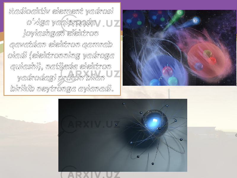 Radioaktiv element yadrosi o‘ziga yaqinroqda joylashgan elektron qavatdan elektron qamrab oladi (elektronning yadroga qulashi), natijada elektron yadrodagi proton bilan birikib neytronga aylanadi. 